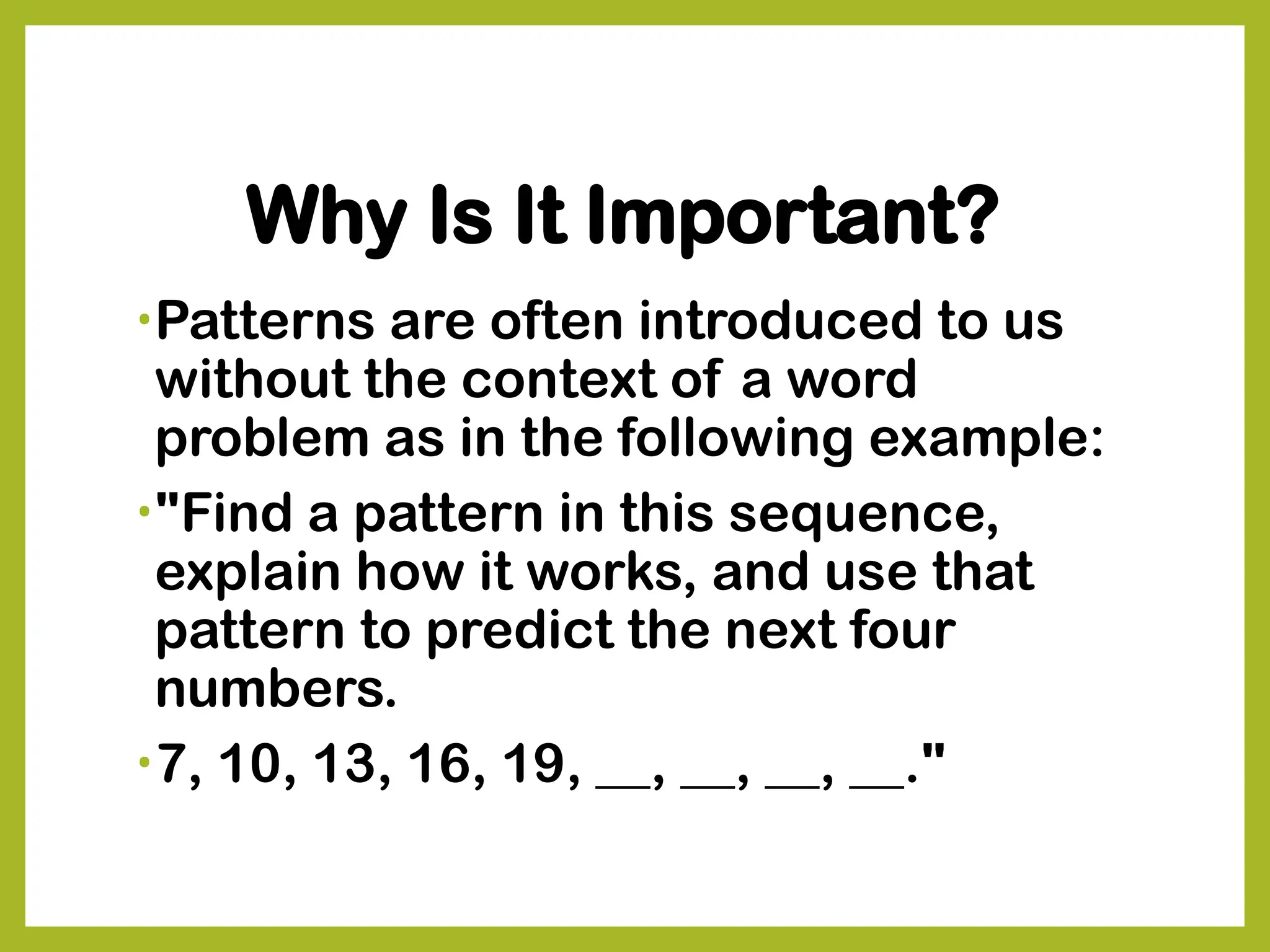 Why Is It Important?
•Patterns are often introduced to us
without the context of a word
problem as in the following example:
•"Find a pattern in this sequence,
explain how it works, and use that
pattern to predict the next four
numbers.
•7, 10, 13, 16, 19, __, __, __, __."
 