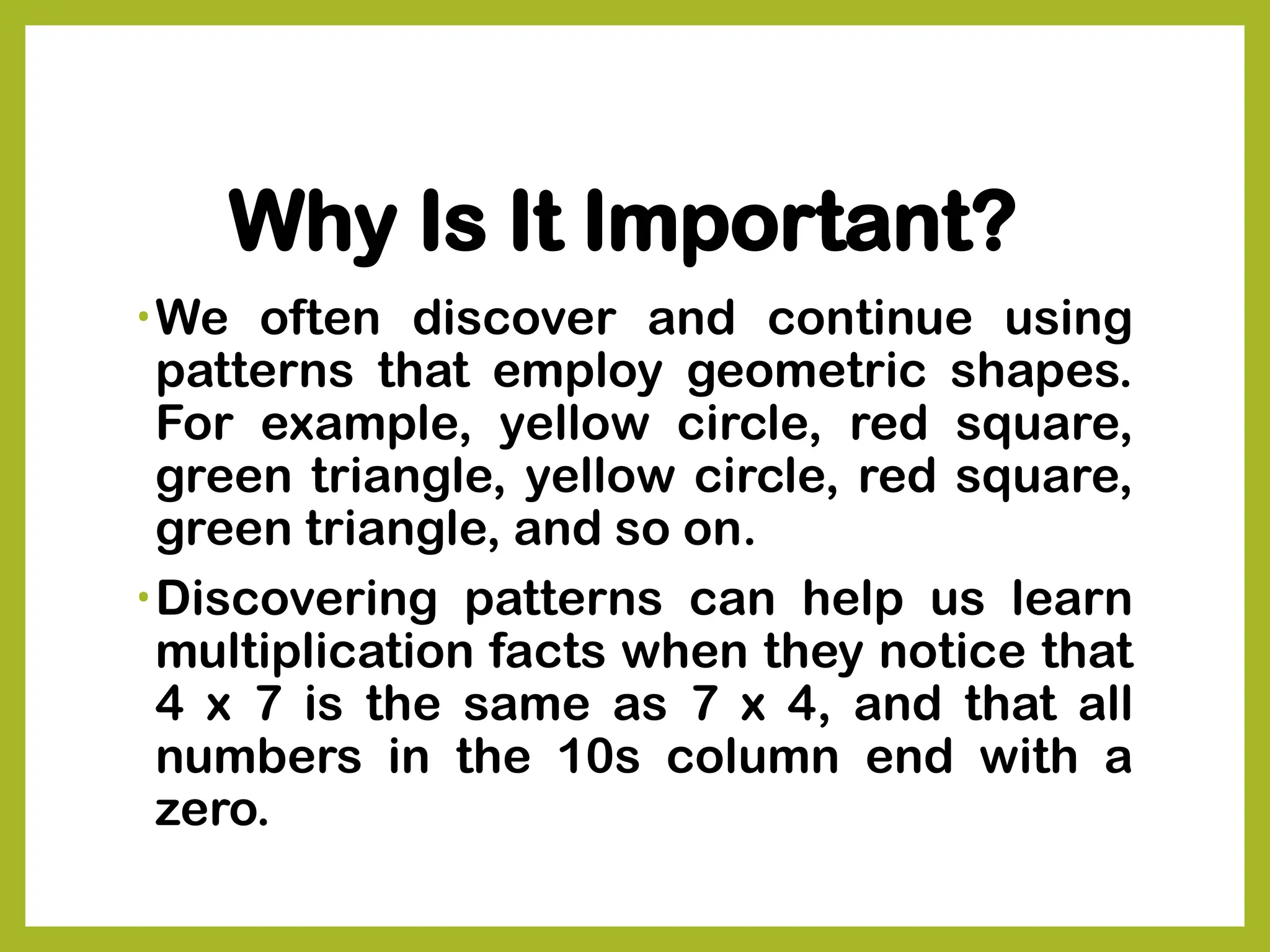 Why Is It Important?
•We often discover and continue using
patterns that employ geometric shapes.
For example, yellow circle, red square,
green triangle, yellow circle, red square,
green triangle, and so on.
•Discovering patterns can help us learn
multiplication facts when they notice that
4 x 7 is the same as 7 x 4, and that all
numbers in the 10s column end with a
zero.
 
