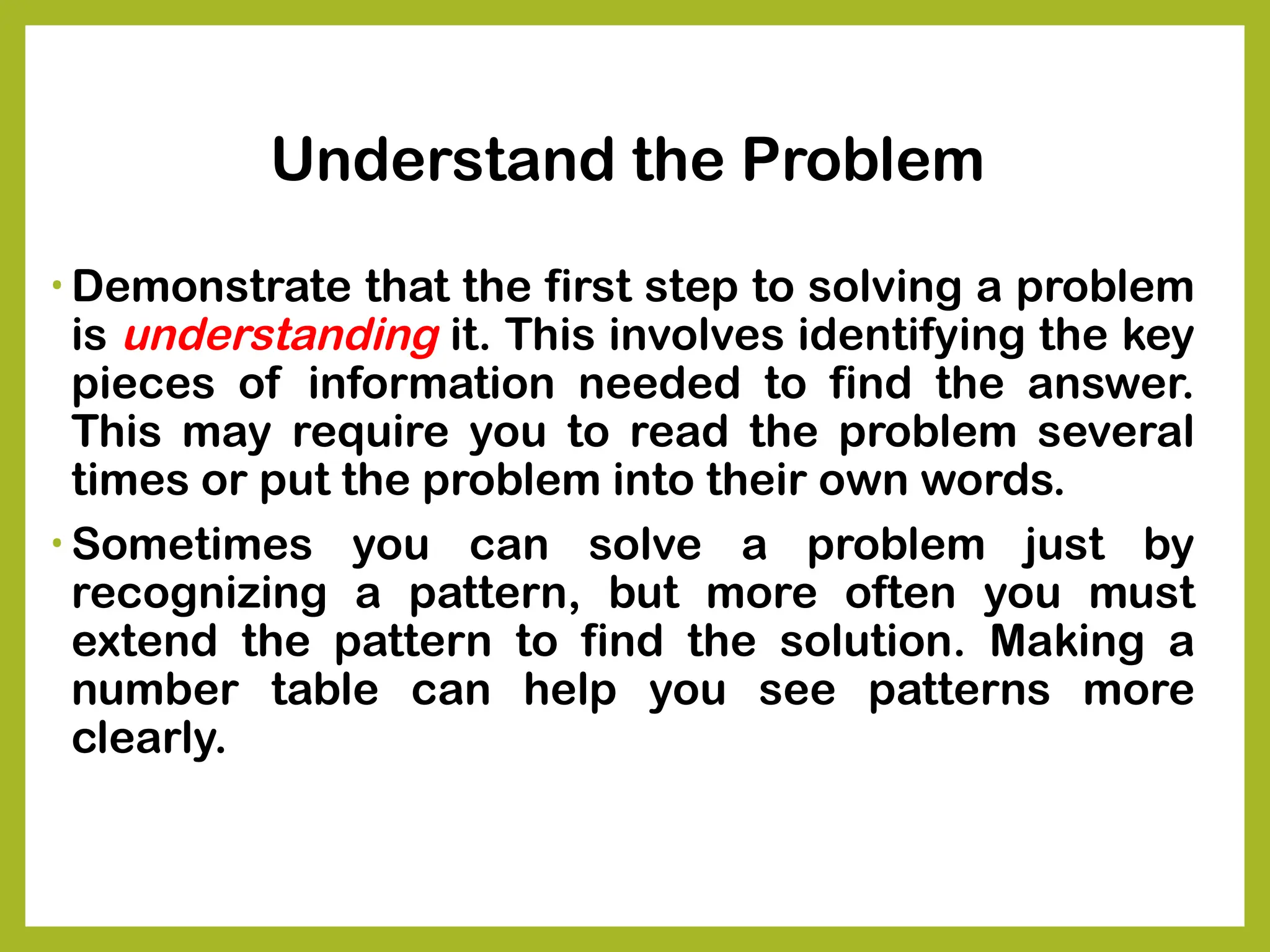 Understand the Problem
• Demonstrate that the first step to solving a problem
is understanding it. This involves identifying the key
pieces of information needed to find the answer.
This may require you to read the problem several
times or put the problem into their own words.
• Sometimes you can solve a problem just by
recognizing a pattern, but more often you must
extend the pattern to find the solution. Making a
number table can help you see patterns more
clearly.
 