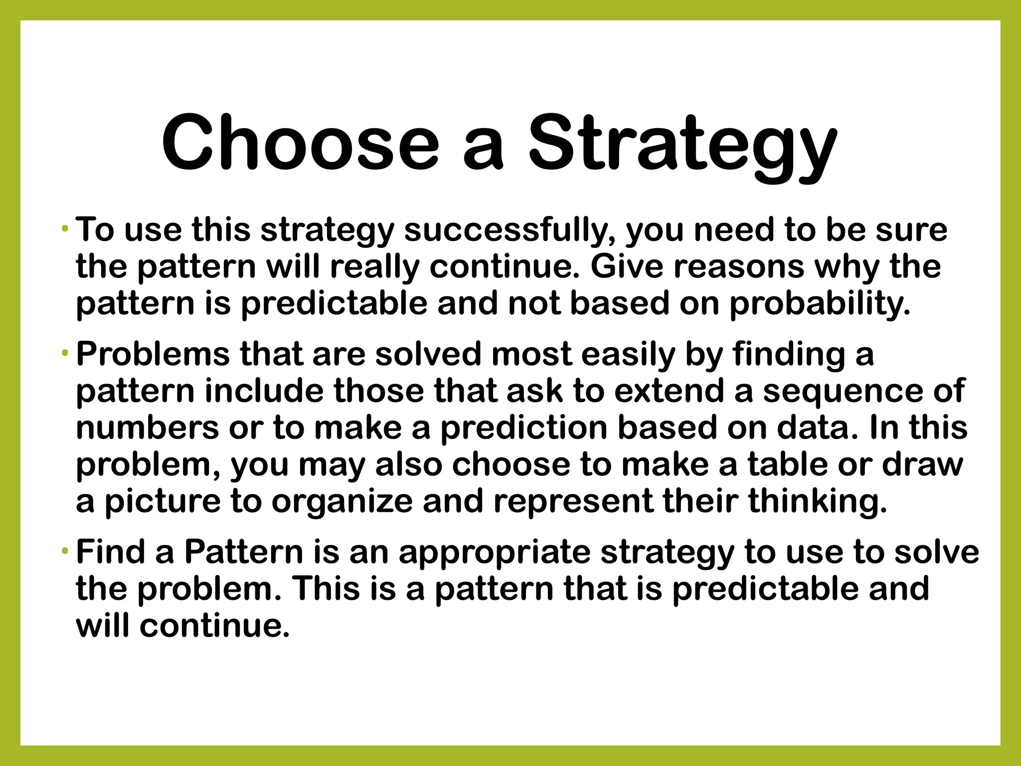 Choose a Strategy
• To use this strategy successfully, you need to be sure
the pattern will really continue. Give reasons why the
pattern is predictable and not based on probability.
• Problems that are solved most easily by finding a
pattern include those that ask to extend a sequence of
numbers or to make a prediction based on data. In this
problem, you may also choose to make a table or draw
a picture to organize and represent their thinking.
• Find a Pattern is an appropriate strategy to use to solve
the problem. This is a pattern that is predictable and
will continue.
 