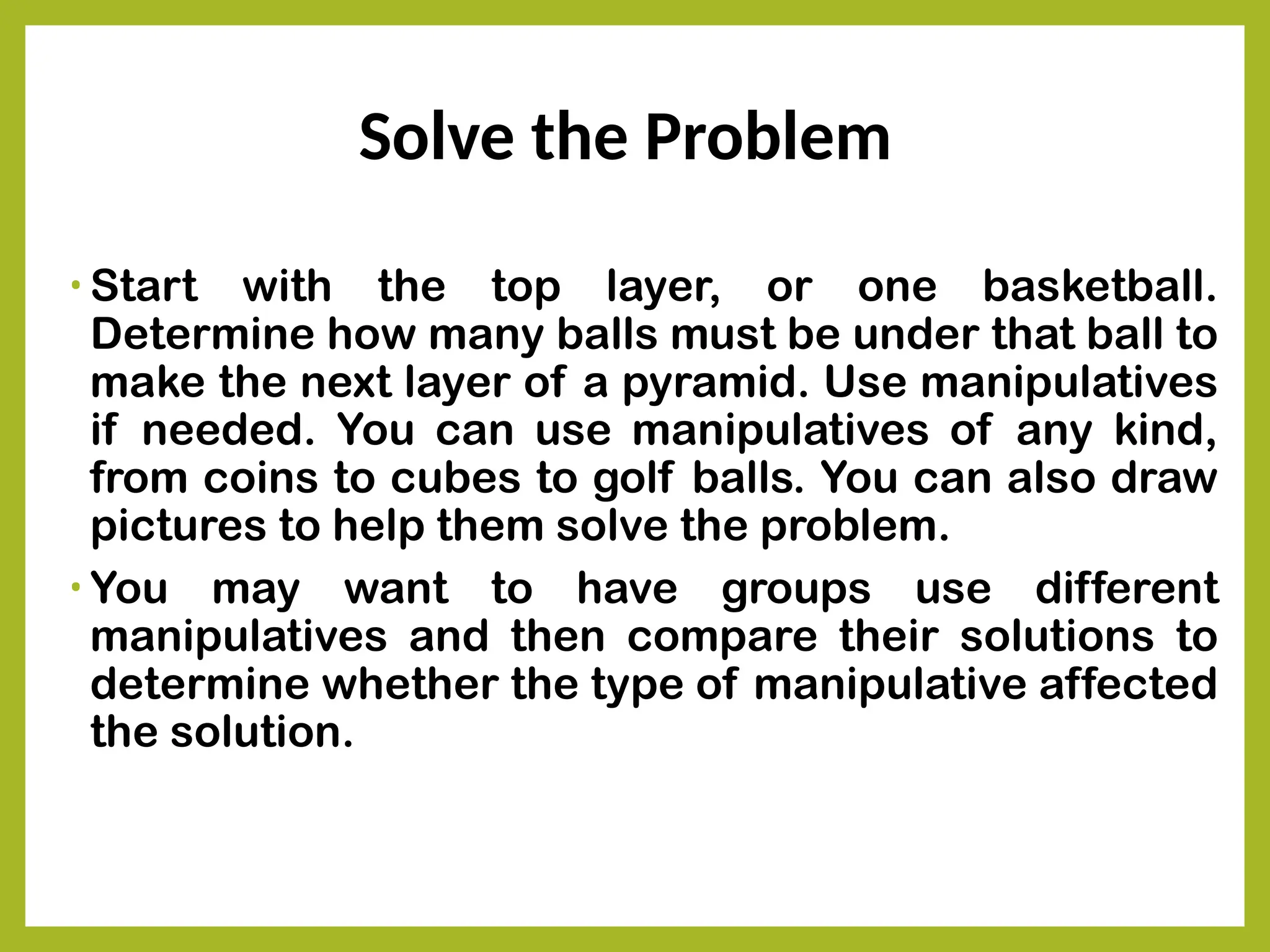 Solve the Problem
• Start with the top layer, or one basketball.
Determine how many balls must be under that ball to
make the next layer of a pyramid. Use manipulatives
if needed. You can use manipulatives of any kind,
from coins to cubes to golf balls. You can also draw
pictures to help them solve the problem.
• You may want to have groups use different
manipulatives and then compare their solutions to
determine whether the type of manipulative affected
the solution.
 