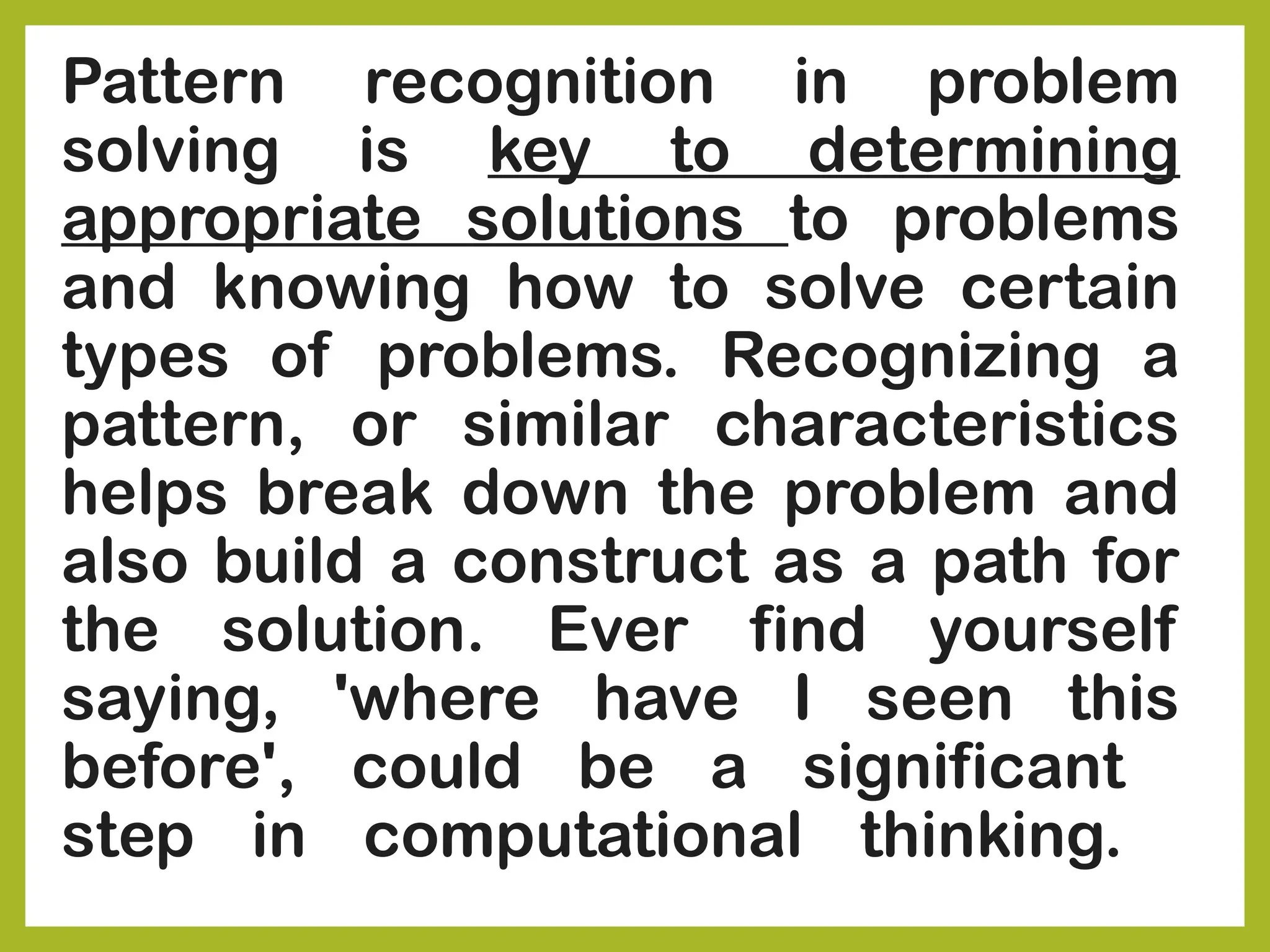 Pattern recognition in problem
solving is key to determining
appropriate solutions to problems
and knowing how to solve certain
types of problems. Recognizing a
pattern, or similar characteristics
helps break down the problem and
also build a construct as a path for
the solution. Ever find yourself
saying, 'where have I seen this
before', could be a significant
step in computational thinking.
 