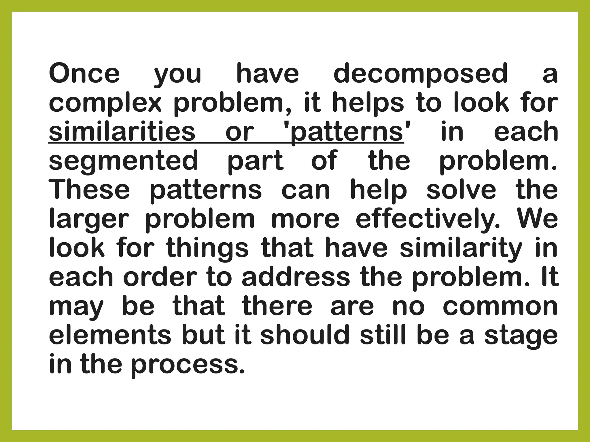 Once you have decomposed a
complex problem, it helps to look for
similarities or 'patterns' in each
segmented part of the problem.
These patterns can help solve the
larger problem more effectively. We
look for things that have similarity in
each order to address the problem. It
may be that there are no common
elements but it should still be a stage
in the process.
 