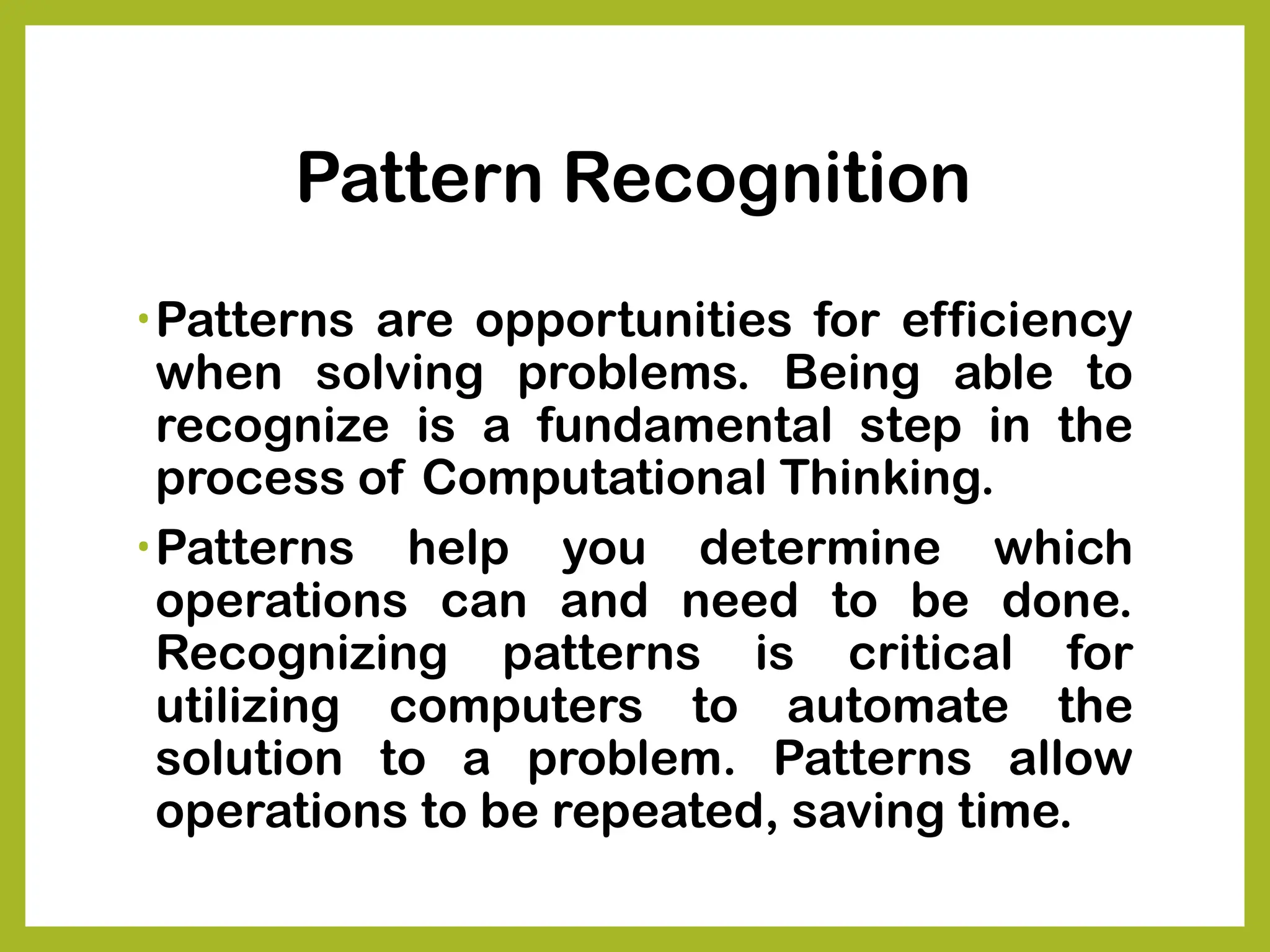 Pattern Recognition
•Patterns are opportunities for efficiency
when solving problems. Being able to
recognize is a fundamental step in the
process of Computational Thinking.
•Patterns help you determine which
operations can and need to be done.
Recognizing patterns is critical for
utilizing computers to automate the
solution to a problem. Patterns allow
operations to be repeated, saving time.
 
