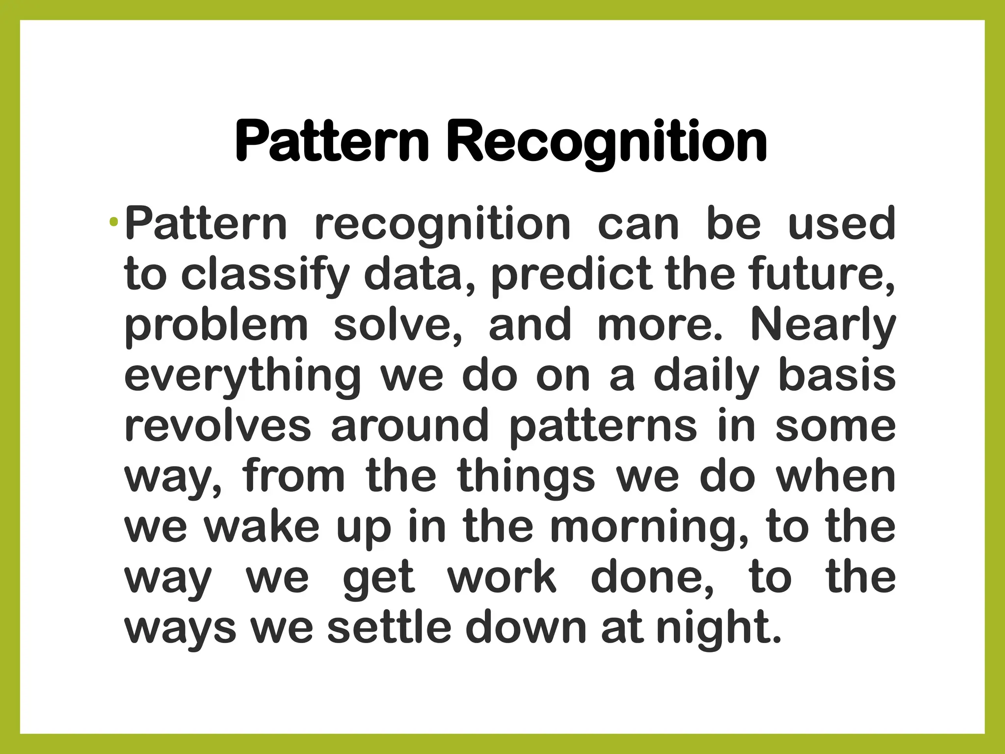 Pattern Recognition
•Pattern recognition can be used
to classify data, predict the future,
problem solve, and more. Nearly
everything we do on a daily basis
revolves around patterns in some
way, from the things we do when
we wake up in the morning, to the
way we get work done, to the
ways we settle down at night.
 