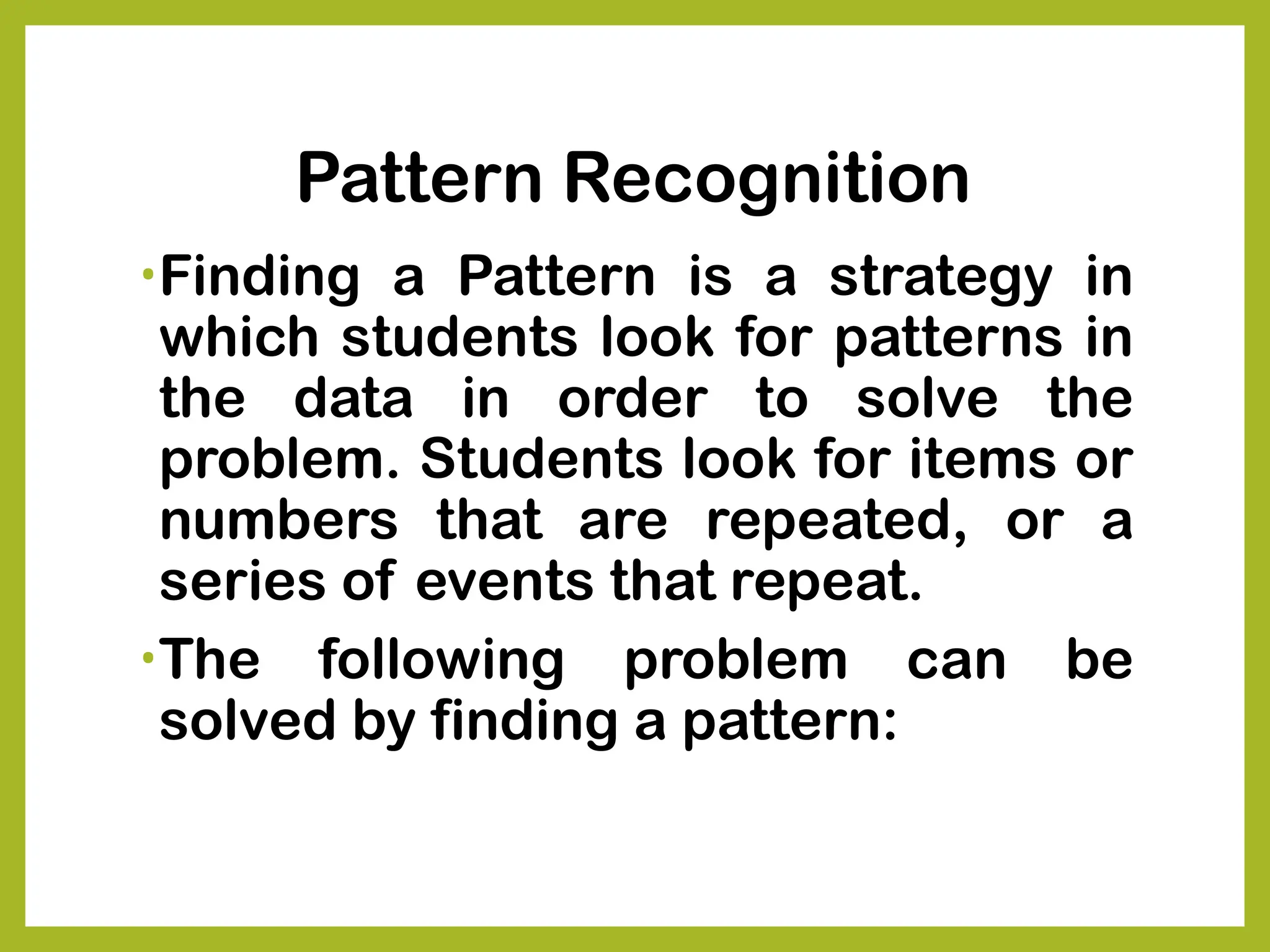 Pattern Recognition
•Finding a Pattern is a strategy in
which students look for patterns in
the data in order to solve the
problem. Students look for items or
numbers that are repeated, or a
series of events that repeat.
•The following problem can be
solved by finding a pattern:
 