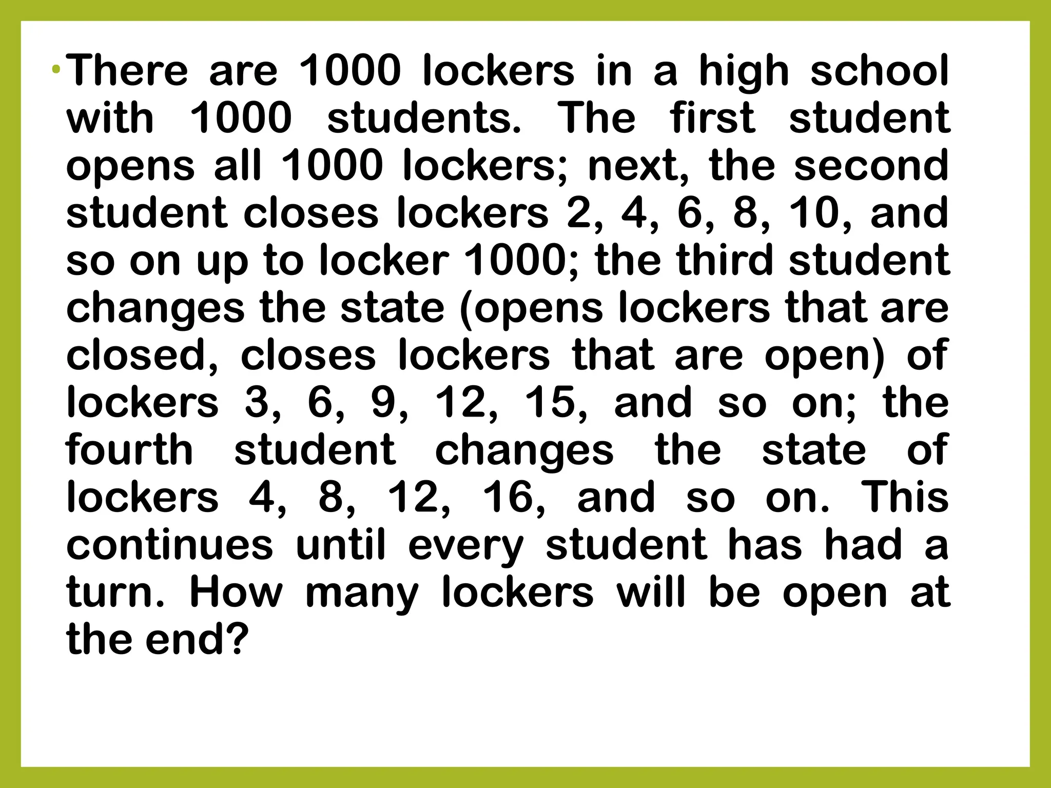 •There are 1000 lockers in a high school
with 1000 students. The first student
opens all 1000 lockers; next, the second
student closes lockers 2, 4, 6, 8, 10, and
so on up to locker 1000; the third student
changes the state (opens lockers that are
closed, closes lockers that are open) of
lockers 3, 6, 9, 12, 15, and so on; the
fourth student changes the state of
lockers 4, 8, 12, 16, and so on. This
continues until every student has had a
turn. How many lockers will be open at
the end?
 