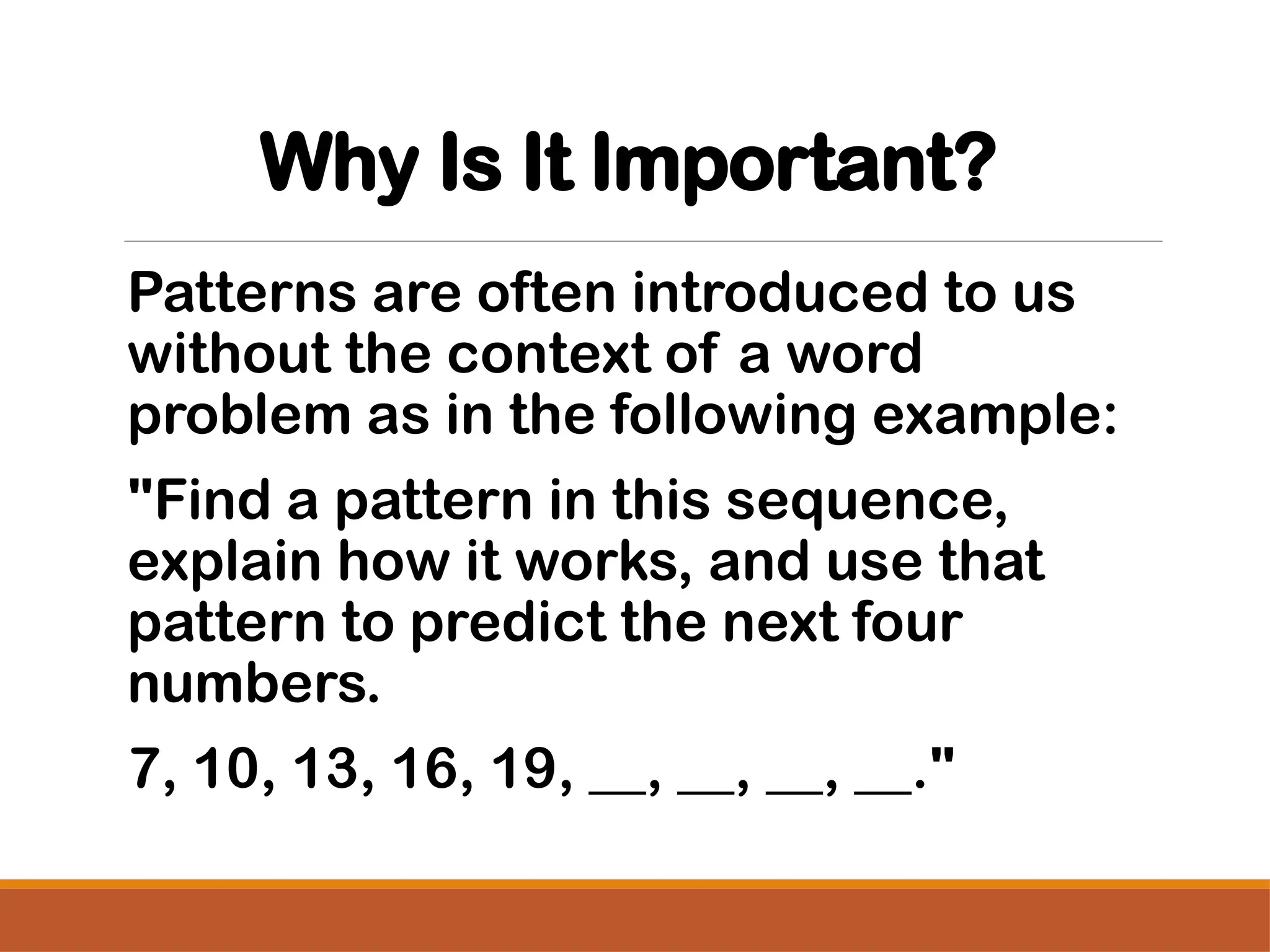Why Is It Important?
Patterns are often introduced to us
without the context of a word
problem as in the following example:
"Find a pattern in this sequence,
explain how it works, and use that
pattern to predict the next four
numbers.
7, 10, 13, 16, 19, __, __, __, __."
 