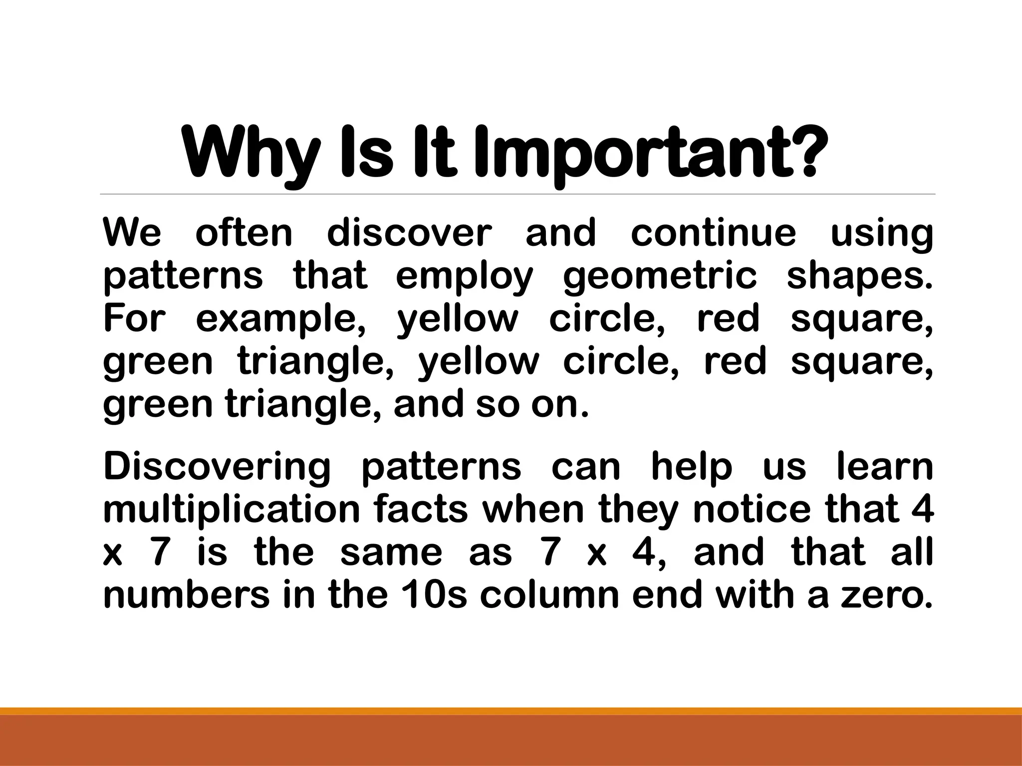 Why Is It Important?
We often discover and continue using
patterns that employ geometric shapes.
For example, yellow circle, red square,
green triangle, yellow circle, red square,
green triangle, and so on.
Discovering patterns can help us learn
multiplication facts when they notice that 4
x 7 is the same as 7 x 4, and that all
numbers in the 10s column end with a zero.
 