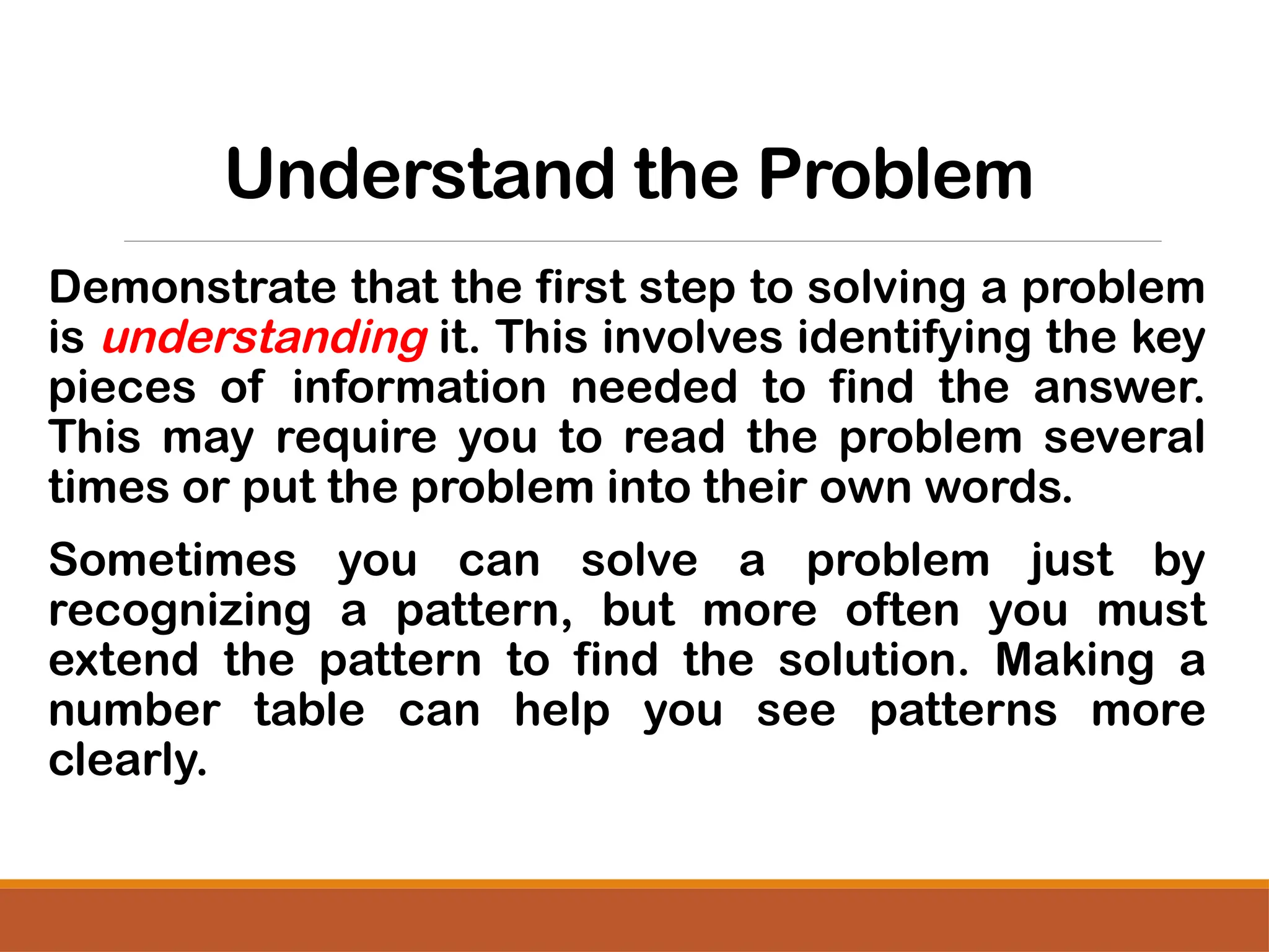 Understand the Problem
Demonstrate that the first step to solving a problem
is understanding it. This involves identifying the key
pieces of information needed to find the answer.
This may require you to read the problem several
times or put the problem into their own words.
Sometimes you can solve a problem just by
recognizing a pattern, but more often you must
extend the pattern to find the solution. Making a
number table can help you see patterns more
clearly.
 