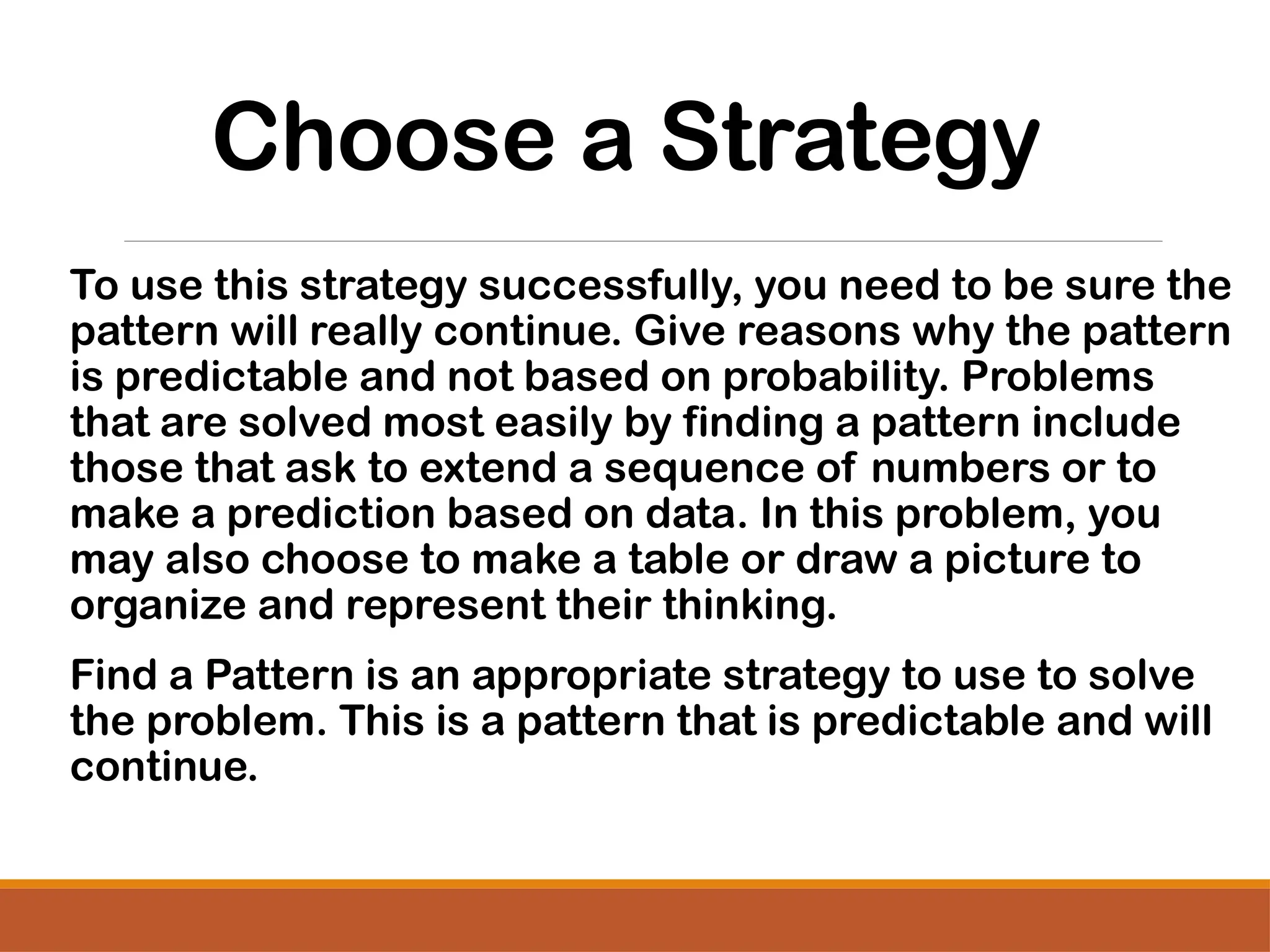 Choose a Strategy
To use this strategy successfully, you need to be sure the
pattern will really continue. Give reasons why the pattern
is predictable and not based on probability. Problems
that are solved most easily by finding a pattern include
those that ask to extend a sequence of numbers or to
make a prediction based on data. In this problem, you
may also choose to make a table or draw a picture to
organize and represent their thinking.
Find a Pattern is an appropriate strategy to use to solve
the problem. This is a pattern that is predictable and will
continue.
 