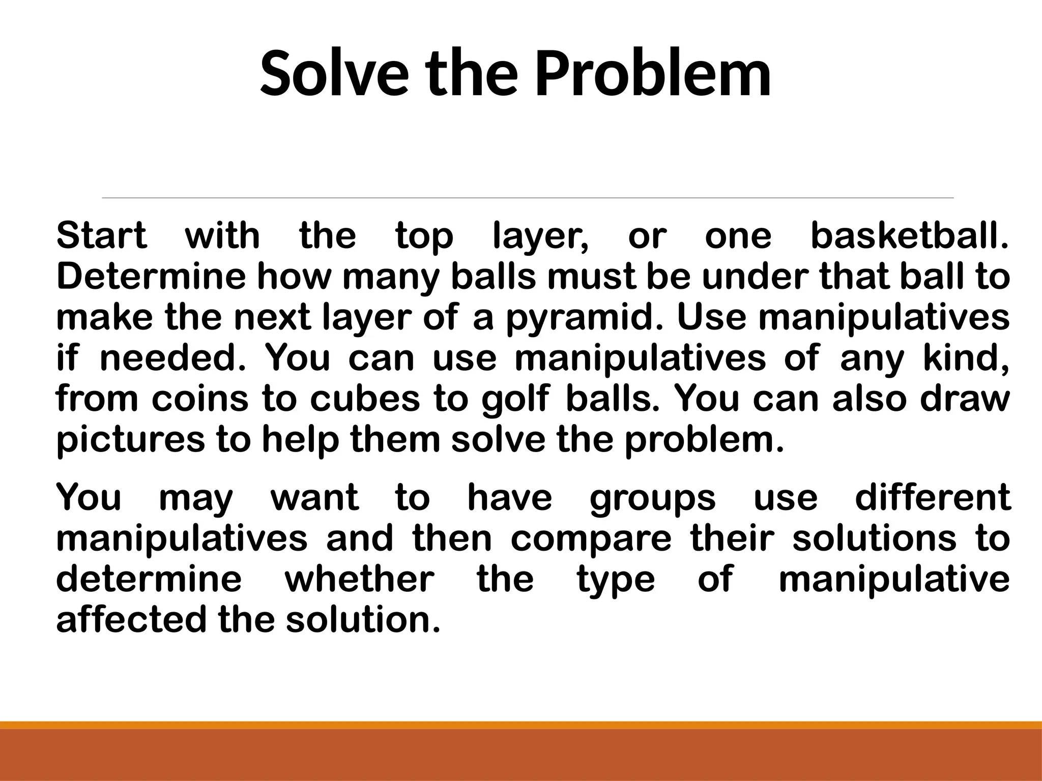 Solve the Problem
Start with the top layer, or one basketball.
Determine how many balls must be under that ball to
make the next layer of a pyramid. Use manipulatives
if needed. You can use manipulatives of any kind,
from coins to cubes to golf balls. You can also draw
pictures to help them solve the problem.
You may want to have groups use different
manipulatives and then compare their solutions to
determine whether the type of manipulative
affected the solution.
 