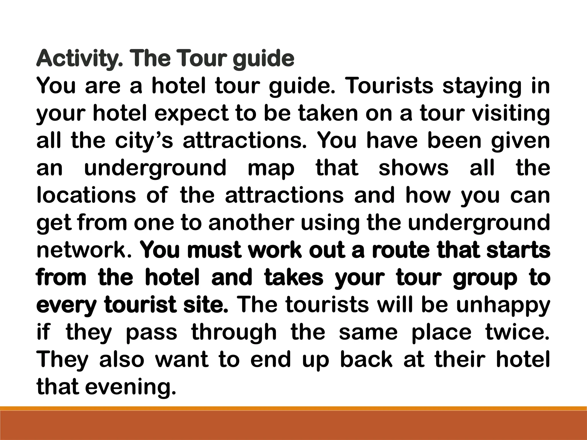 Activity. The Tour guide
You are a hotel tour guide. Tourists staying in
your hotel expect to be taken on a tour visiting
all the city’s attractions. You have been given
an underground map that shows all the
locations of the attractions and how you can
get from one to another using the underground
network. You must work out a route that starts
from the hotel and takes your tour group to
every tourist site. The tourists will be unhappy
if they pass through the same place twice.
They also want to end up back at their hotel
that evening.
 