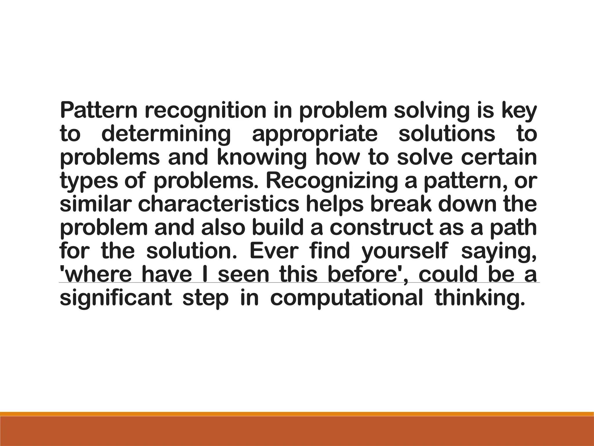 Pattern recognition in problem solving is key
to determining appropriate solutions to
problems and knowing how to solve certain
types of problems. Recognizing a pattern, or
similar characteristics helps break down the
problem and also build a construct as a path
for the solution. Ever find yourself saying,
'where have I seen this before', could be a
significant step in computational thinking.
 