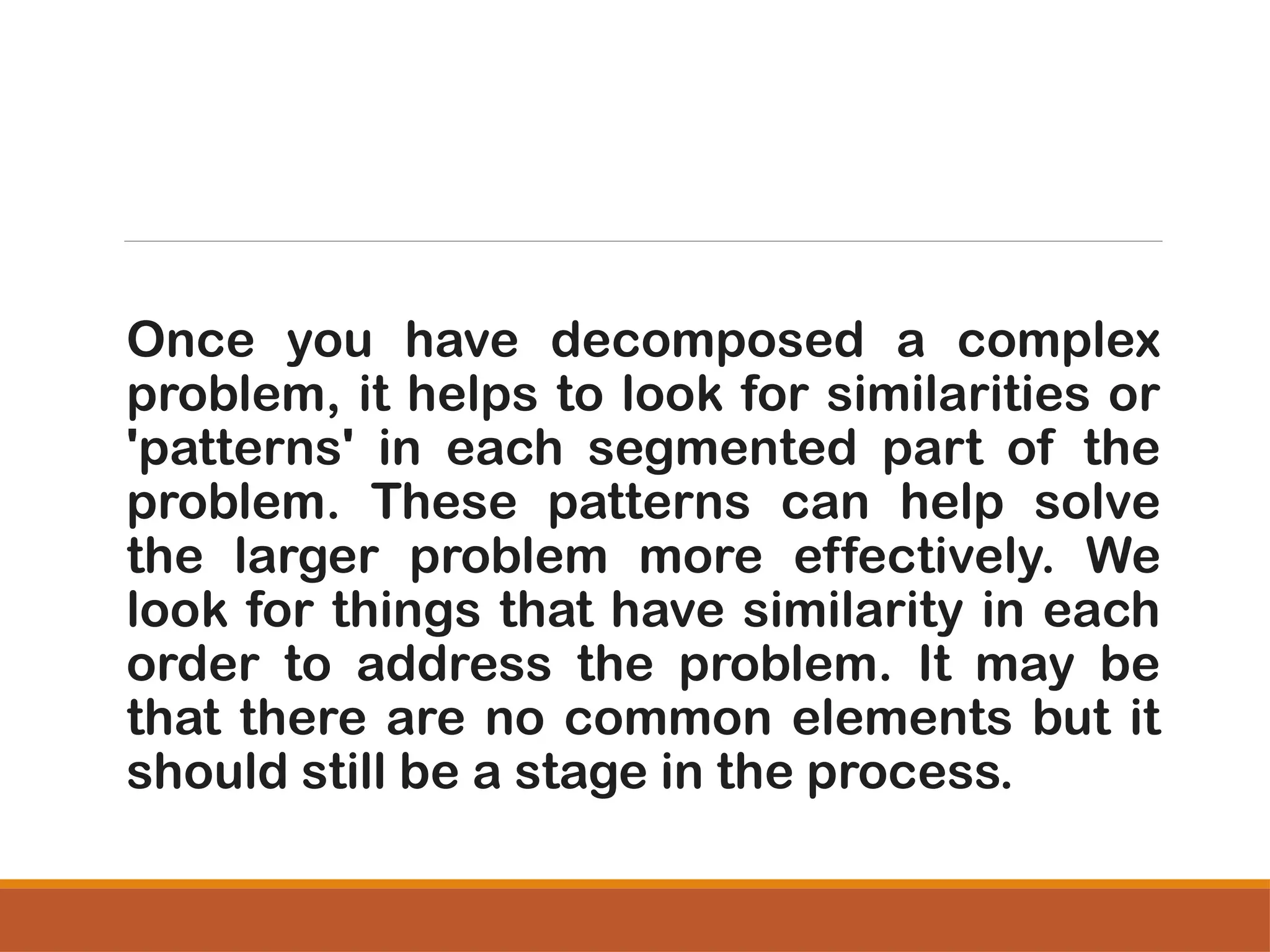 Once you have decomposed a complex
problem, it helps to look for similarities or
'patterns' in each segmented part of the
problem. These patterns can help solve
the larger problem more effectively. We
look for things that have similarity in each
order to address the problem. It may be
that there are no common elements but it
should still be a stage in the process.
 