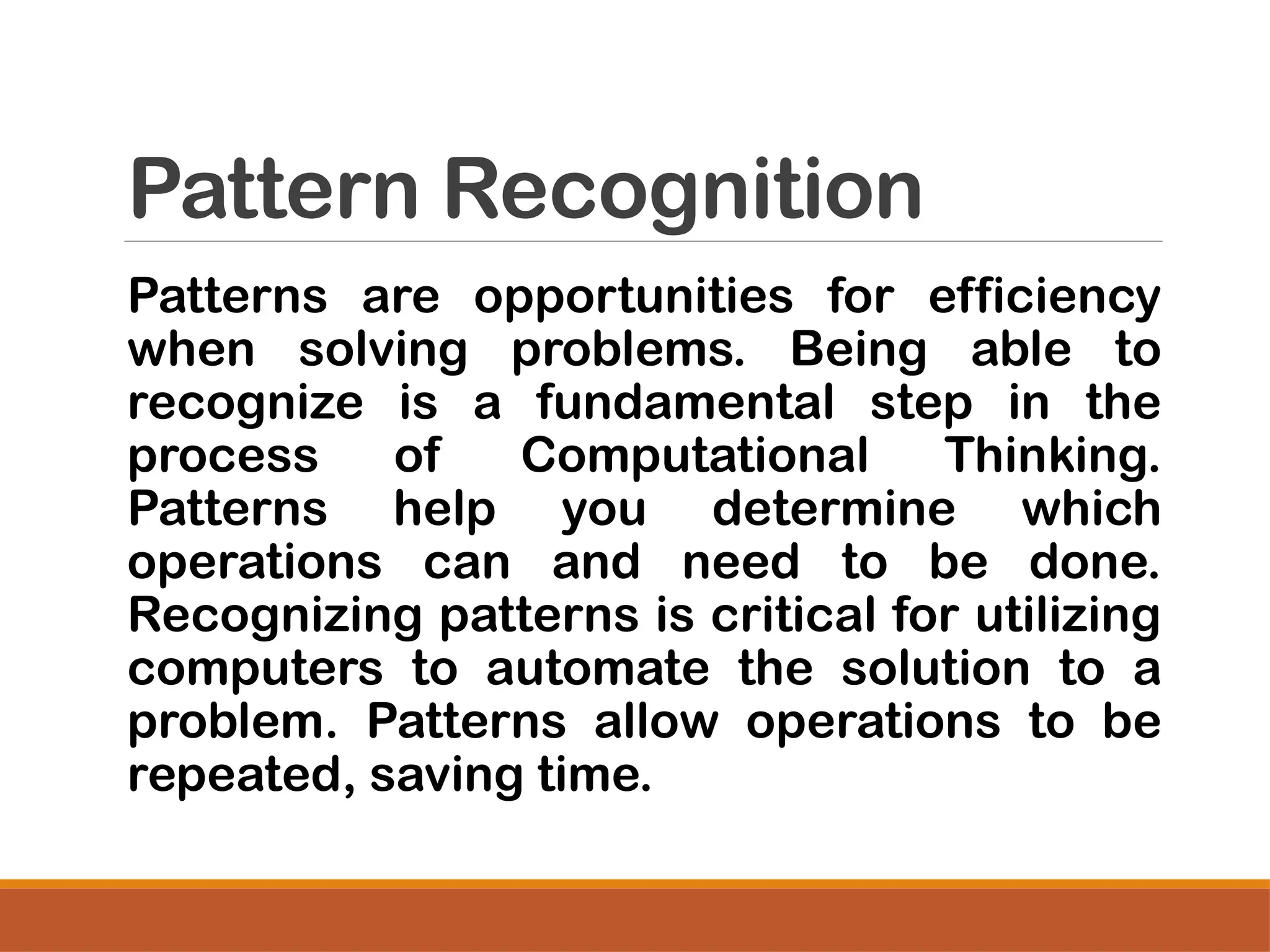 Pattern Recognition
Patterns are opportunities for efficiency
when solving problems. Being able to
recognize is a fundamental step in the
process of Computational Thinking.
Patterns help you determine which
operations can and need to be done.
Recognizing patterns is critical for utilizing
computers to automate the solution to a
problem. Patterns allow operations to be
repeated, saving time.
 