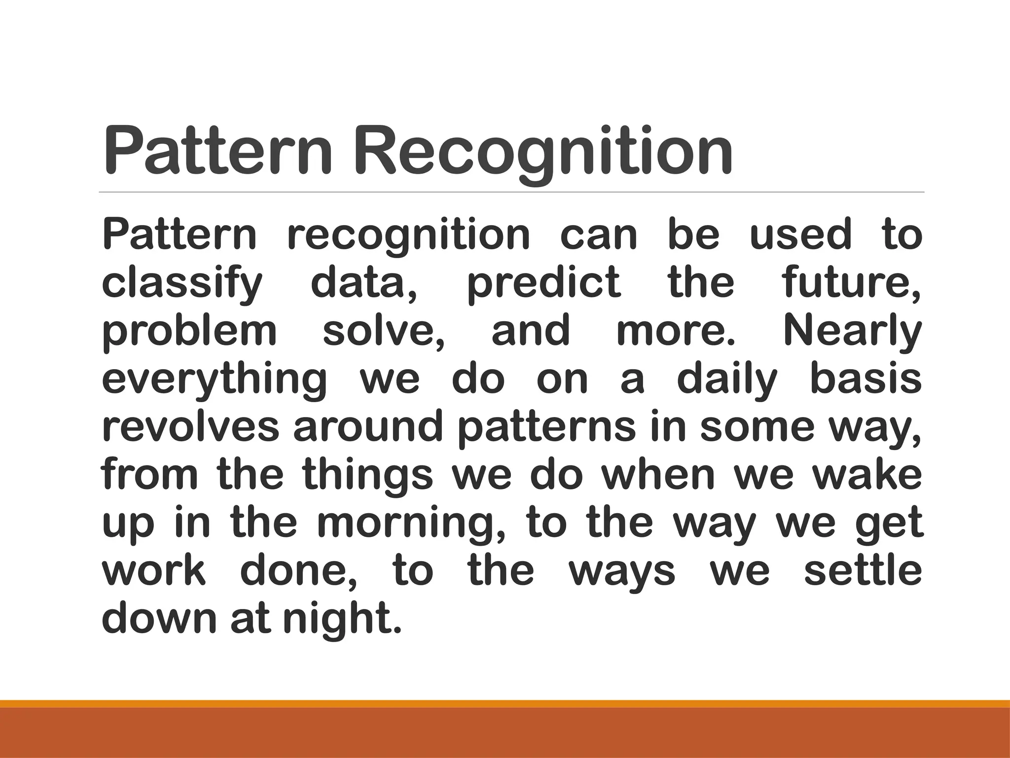 Pattern Recognition
Pattern recognition can be used to
classify data, predict the future,
problem solve, and more. Nearly
everything we do on a daily basis
revolves around patterns in some way,
from the things we do when we wake
up in the morning, to the way we get
work done, to the ways we settle
down at night.
 