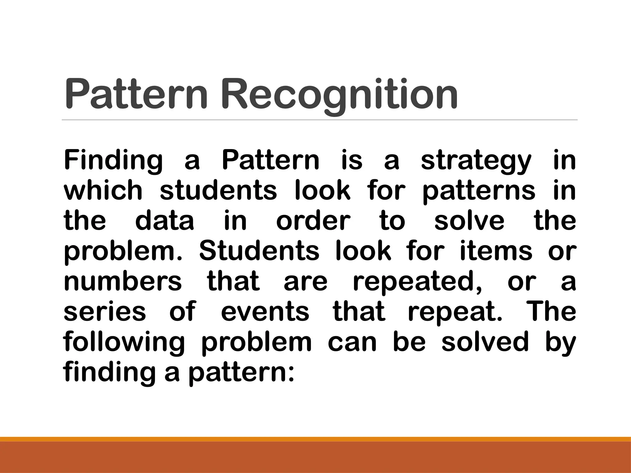 Pattern Recognition
Finding a Pattern is a strategy in
which students look for patterns in
the data in order to solve the
problem. Students look for items or
numbers that are repeated, or a
series of events that repeat. The
following problem can be solved by
finding a pattern:
 