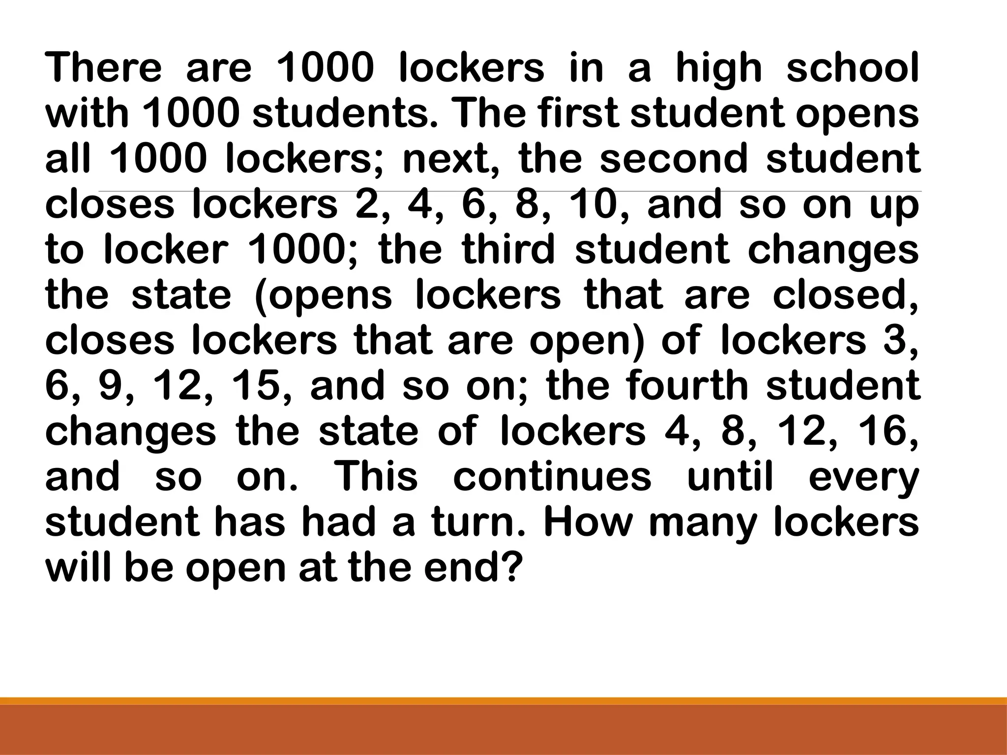 There are 1000 lockers in a high school
with 1000 students. The first student opens
all 1000 lockers; next, the second student
closes lockers 2, 4, 6, 8, 10, and so on up
to locker 1000; the third student changes
the state (opens lockers that are closed,
closes lockers that are open) of lockers 3,
6, 9, 12, 15, and so on; the fourth student
changes the state of lockers 4, 8, 12, 16,
and so on. This continues until every
student has had a turn. How many lockers
will be open at the end?
 
