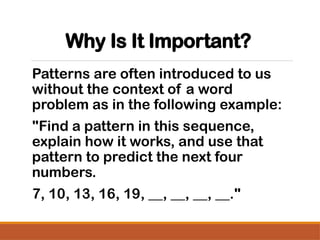 Why Is It Important?
Patterns are often introduced to us
without the context of a word
problem as in the following example:
"Find a pattern in this sequence,
explain how it works, and use that
pattern to predict the next four
numbers.
7, 10, 13, 16, 19, __, __, __, __."
 