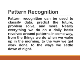Pattern Recognition
Pattern recognition can be used to
classify data, predict the future,
problem solve, and more. Nearly
everything we do on a daily basis
revolves around patterns in some way,
from the things we do when we wake
up in the morning, to the way we get
work done, to the ways we settle
down at night.
 