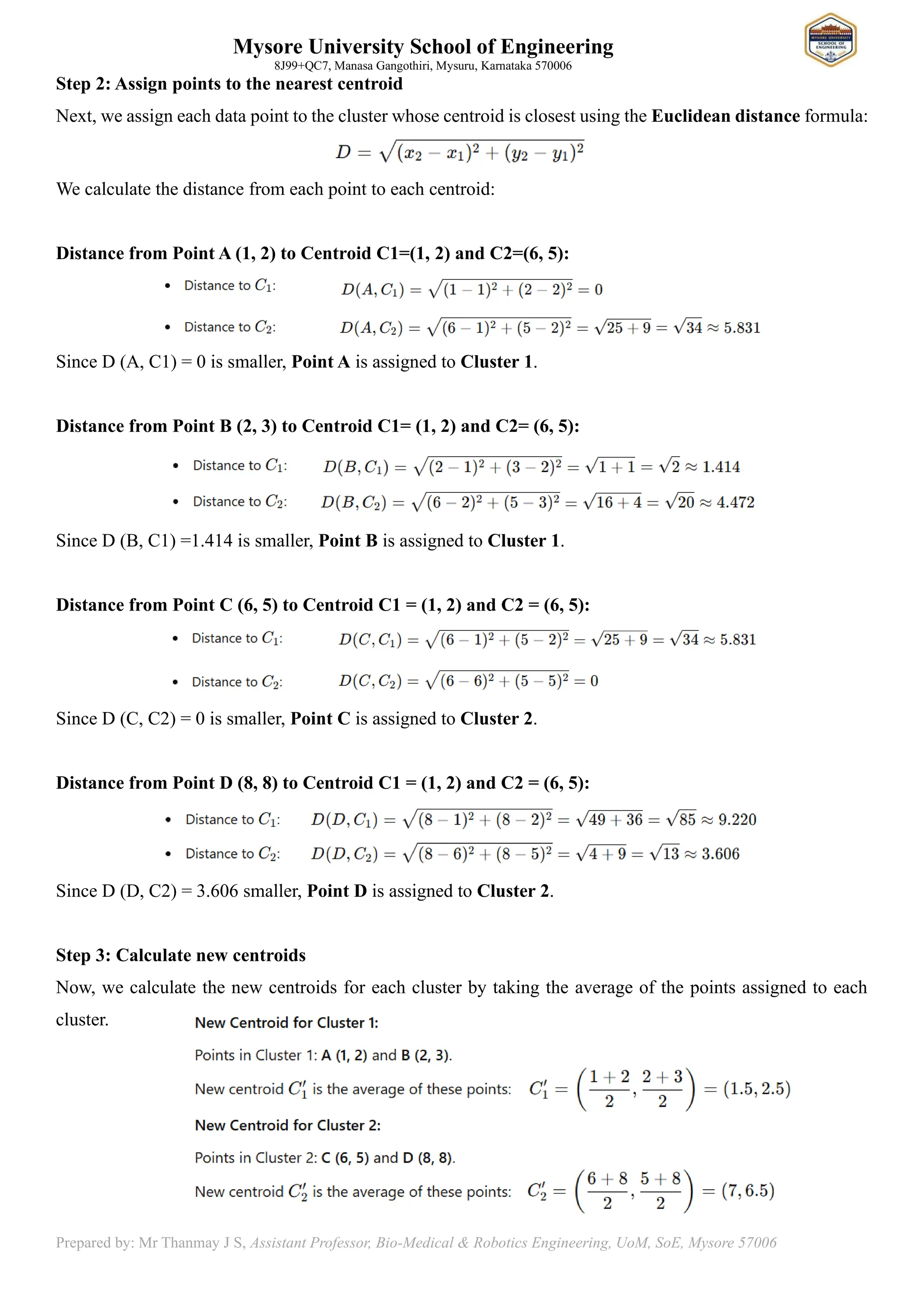 Mysore University School of Engineering
8J99+QC7, Manasa Gangothiri, Mysuru, Karnataka 570006
Prepared by: Mr Thanmay J S, Assistant Professor, Bio-Medical & Robotics Engineering, UoM, SoE, Mysore 57006
Step 2: Assign points to the nearest centroid
Next, we assign each data point to the cluster whose centroid is closest using the Euclidean distance formula:
We calculate the distance from each point to each centroid:
Distance from Point A (1, 2) to Centroid C1=(1, 2) and C2=(6, 5):
Since D (A, C1) = 0 is smaller, Point A is assigned to Cluster 1.
Distance from Point B (2, 3) to Centroid C1= (1, 2) and C2= (6, 5):
Since D (B, C1) =1.414 is smaller, Point B is assigned to Cluster 1.
Distance from Point C (6, 5) to Centroid C1 = (1, 2) and C2 = (6, 5):
Since D (C, C2) = 0 is smaller, Point C is assigned to Cluster 2.
Distance from Point D (8, 8) to Centroid C1 = (1, 2) and C2 = (6, 5):
Since D (D, C2) = 3.606 smaller, Point D is assigned to Cluster 2.
Step 3: Calculate new centroids
Now, we calculate the new centroids for each cluster by taking the average of the points assigned to each
cluster.
 