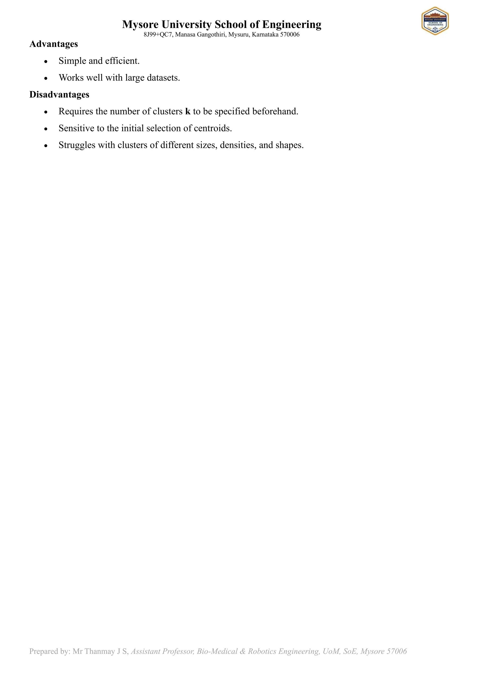 Mysore University School of Engineering
8J99+QC7, Manasa Gangothiri, Mysuru, Karnataka 570006
Prepared by: Mr Thanmay J S, Assistant Professor, Bio-Medical & Robotics Engineering, UoM, SoE, Mysore 57006
Advantages
• Simple and efficient.
• Works well with large datasets.
Disadvantages
• Requires the number of clusters k to be specified beforehand.
• Sensitive to the initial selection of centroids.
• Struggles with clusters of different sizes, densities, and shapes.
 