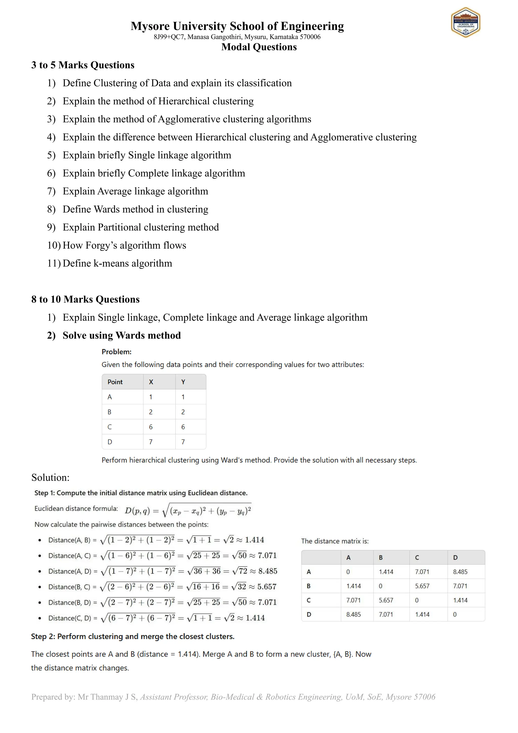 Mysore University School of Engineering
8J99+QC7, Manasa Gangothiri, Mysuru, Karnataka 570006
Prepared by: Mr Thanmay J S, Assistant Professor, Bio-Medical & Robotics Engineering, UoM, SoE, Mysore 57006
Modal Questions
3 to 5 Marks Questions
1) Define Clustering of Data and explain its classification
2) Explain the method of Hierarchical clustering
3) Explain the method of Agglomerative clustering algorithms
4) Explain the difference between Hierarchical clustering and Agglomerative clustering
5) Explain briefly Single linkage algorithm
6) Explain briefly Complete linkage algorithm
7) Explain Average linkage algorithm
8) Define Wards method in clustering
9) Explain Partitional clustering method
10) How Forgy’s algorithm flows
11) Define k-means algorithm
8 to 10 Marks Questions
1) Explain Single linkage, Complete linkage and Average linkage algorithm
2) Solve using Wards method
Solution:
 