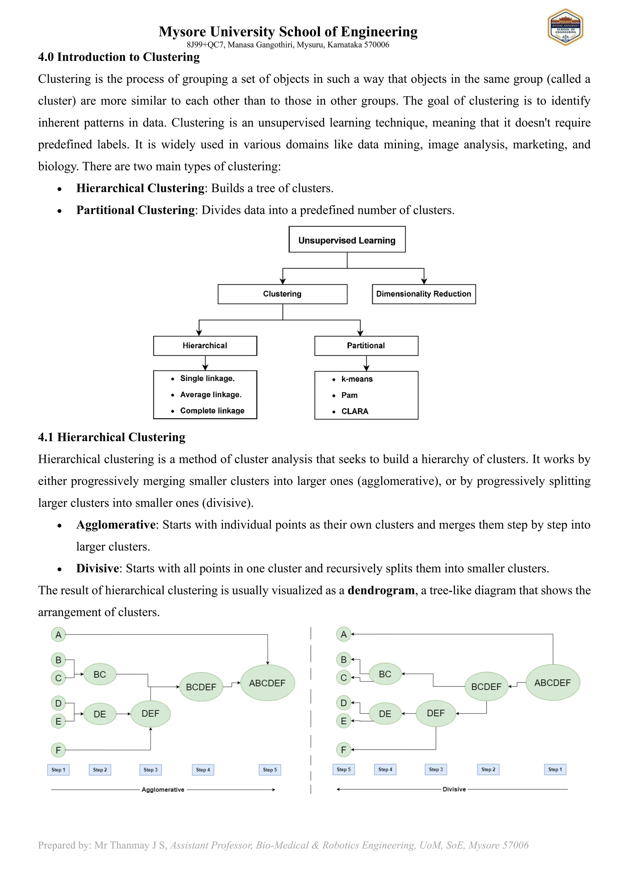 Mysore University School of Engineering
8J99+QC7, Manasa Gangothiri, Mysuru, Karnataka 570006
Prepared by: Mr Thanmay J S, Assistant Professor, Bio-Medical & Robotics Engineering, UoM, SoE, Mysore 57006
4.0 Introduction to Clustering
Clustering is the process of grouping a set of objects in such a way that objects in the same group (called a
cluster) are more similar to each other than to those in other groups. The goal of clustering is to identify
inherent patterns in data. Clustering is an unsupervised learning technique, meaning that it doesn't require
predefined labels. It is widely used in various domains like data mining, image analysis, marketing, and
biology. There are two main types of clustering:
• Hierarchical Clustering: Builds a tree of clusters.
• Partitional Clustering: Divides data into a predefined number of clusters.
4.1 Hierarchical Clustering
Hierarchical clustering is a method of cluster analysis that seeks to build a hierarchy of clusters. It works by
either progressively merging smaller clusters into larger ones (agglomerative), or by progressively splitting
larger clusters into smaller ones (divisive).
• Agglomerative: Starts with individual points as their own clusters and merges them step by step into
larger clusters.
• Divisive: Starts with all points in one cluster and recursively splits them into smaller clusters.
The result of hierarchical clustering is usually visualized as a dendrogram, a tree-like diagram that shows the
arrangement of clusters.
 