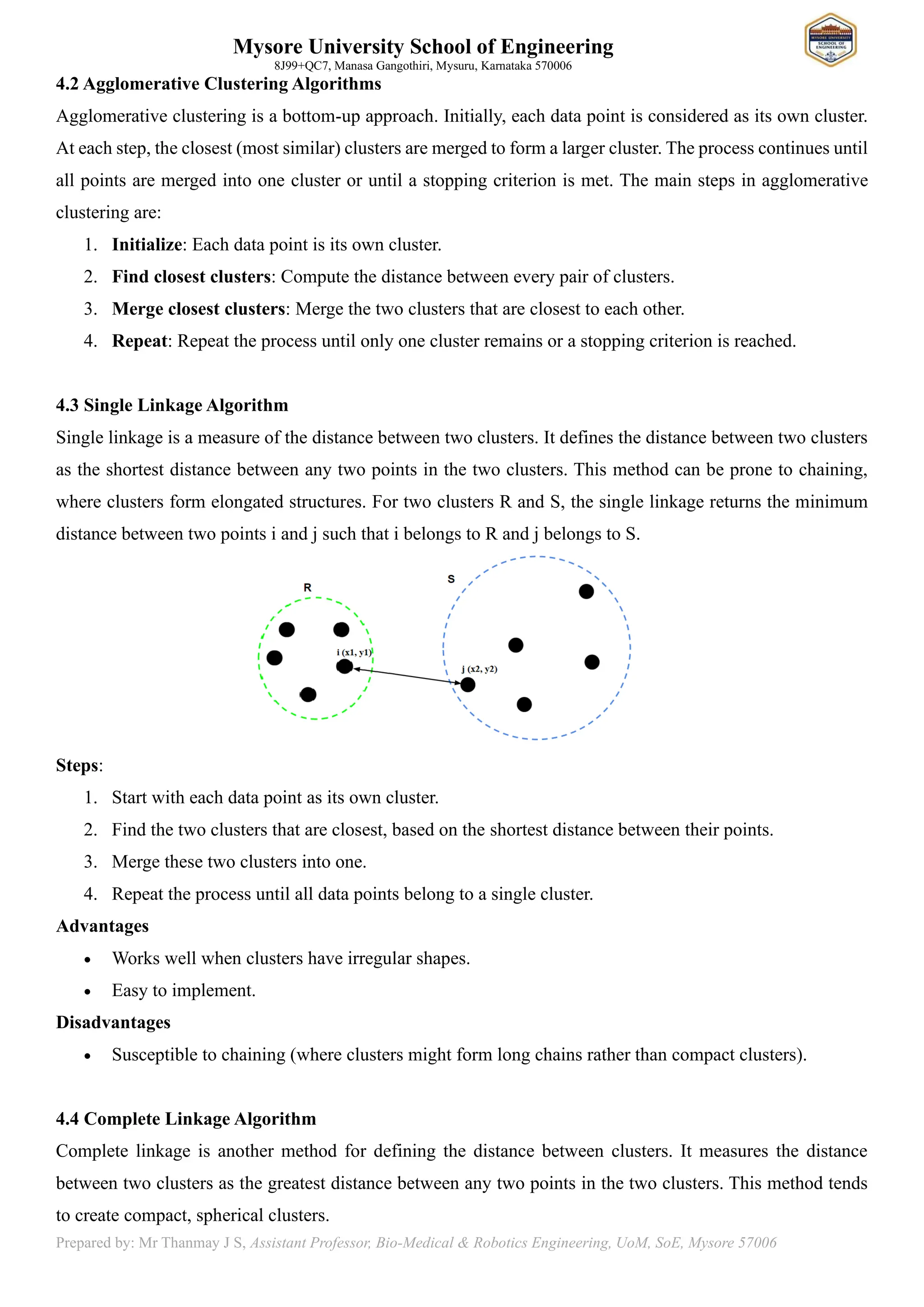 Mysore University School of Engineering
8J99+QC7, Manasa Gangothiri, Mysuru, Karnataka 570006
Prepared by: Mr Thanmay J S, Assistant Professor, Bio-Medical & Robotics Engineering, UoM, SoE, Mysore 57006
4.2 Agglomerative Clustering Algorithms
Agglomerative clustering is a bottom-up approach. Initially, each data point is considered as its own cluster.
At each step, the closest (most similar) clusters are merged to form a larger cluster. The process continues until
all points are merged into one cluster or until a stopping criterion is met. The main steps in agglomerative
clustering are:
1. Initialize: Each data point is its own cluster.
2. Find closest clusters: Compute the distance between every pair of clusters.
3. Merge closest clusters: Merge the two clusters that are closest to each other.
4. Repeat: Repeat the process until only one cluster remains or a stopping criterion is reached.
4.3 Single Linkage Algorithm
Single linkage is a measure of the distance between two clusters. It defines the distance between two clusters
as the shortest distance between any two points in the two clusters. This method can be prone to chaining,
where clusters form elongated structures. For two clusters R and S, the single linkage returns the minimum
distance between two points i and j such that i belongs to R and j belongs to S.
Steps:
1. Start with each data point as its own cluster.
2. Find the two clusters that are closest, based on the shortest distance between their points.
3. Merge these two clusters into one.
4. Repeat the process until all data points belong to a single cluster.
Advantages
• Works well when clusters have irregular shapes.
• Easy to implement.
Disadvantages
• Susceptible to chaining (where clusters might form long chains rather than compact clusters).
4.4 Complete Linkage Algorithm
Complete linkage is another method for defining the distance between clusters. It measures the distance
between two clusters as the greatest distance between any two points in the two clusters. This method tends
to create compact, spherical clusters.
 