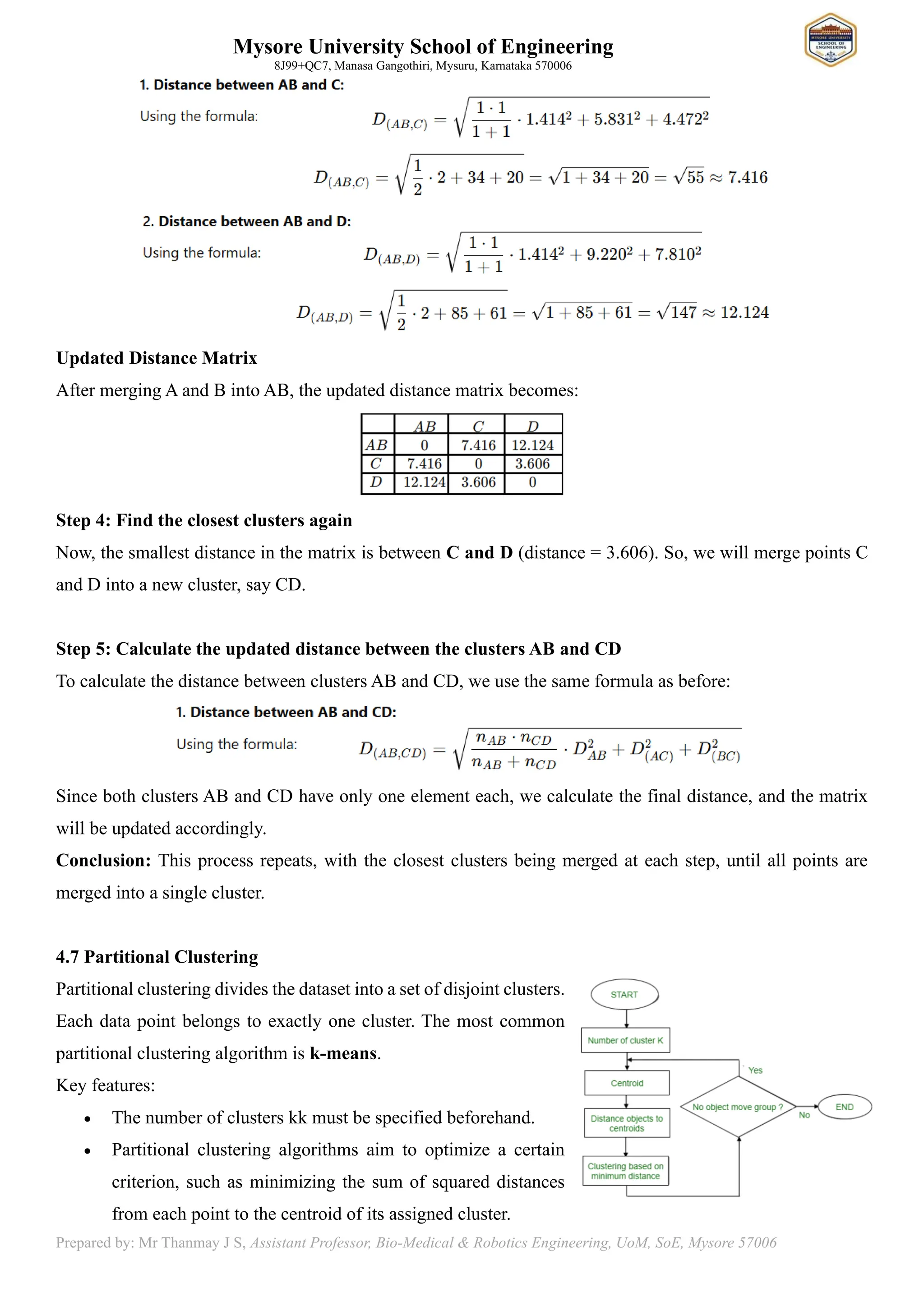 Mysore University School of Engineering
8J99+QC7, Manasa Gangothiri, Mysuru, Karnataka 570006
Prepared by: Mr Thanmay J S, Assistant Professor, Bio-Medical & Robotics Engineering, UoM, SoE, Mysore 57006
Updated Distance Matrix
After merging A and B into AB, the updated distance matrix becomes:
Step 4: Find the closest clusters again
Now, the smallest distance in the matrix is between C and D (distance = 3.606). So, we will merge points C
and D into a new cluster, say CD.
Step 5: Calculate the updated distance between the clusters AB and CD
To calculate the distance between clusters AB and CD, we use the same formula as before:
Since both clusters AB and CD have only one element each, we calculate the final distance, and the matrix
will be updated accordingly.
Conclusion: This process repeats, with the closest clusters being merged at each step, until all points are
merged into a single cluster.
4.7 Partitional Clustering
Partitional clustering divides the dataset into a set of disjoint clusters.
Each data point belongs to exactly one cluster. The most common
partitional clustering algorithm is k-means.
Key features:
• The number of clusters kk must be specified beforehand.
• Partitional clustering algorithms aim to optimize a certain
criterion, such as minimizing the sum of squared distances
from each point to the centroid of its assigned cluster.
 