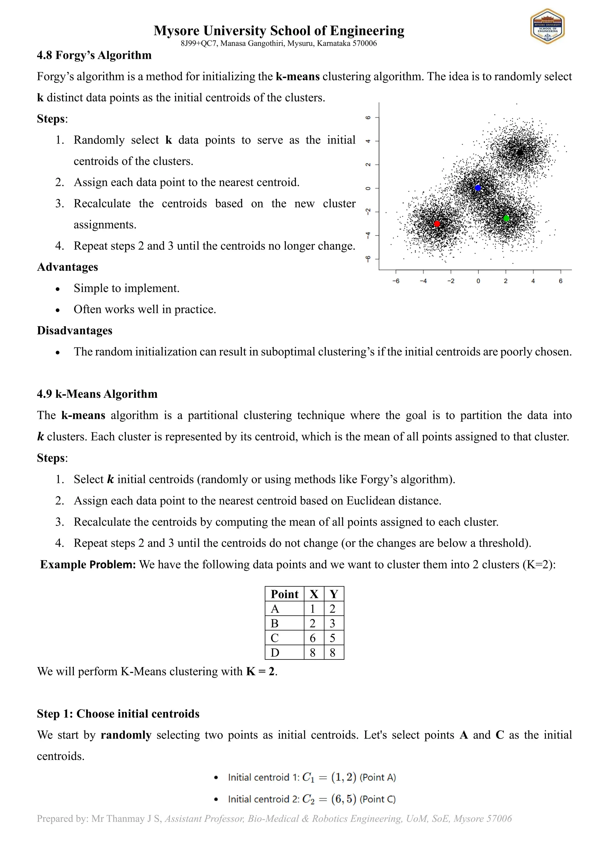 Mysore University School of Engineering
8J99+QC7, Manasa Gangothiri, Mysuru, Karnataka 570006
Prepared by: Mr Thanmay J S, Assistant Professor, Bio-Medical & Robotics Engineering, UoM, SoE, Mysore 57006
4.8 Forgy’s Algorithm
Forgy’s algorithm is a method for initializing the k-means clustering algorithm. The idea is to randomly select
k distinct data points as the initial centroids of the clusters.
Steps:
1. Randomly select k data points to serve as the initial
centroids of the clusters.
2. Assign each data point to the nearest centroid.
3. Recalculate the centroids based on the new cluster
assignments.
4. Repeat steps 2 and 3 until the centroids no longer change.
Advantages
• Simple to implement.
• Often works well in practice.
Disadvantages
• The random initialization can result in suboptimal clustering’s if the initial centroids are poorly chosen.
4.9 k-Means Algorithm
The k-means algorithm is a partitional clustering technique where the goal is to partition the data into
𝒌 clusters. Each cluster is represented by its centroid, which is the mean of all points assigned to that cluster.
Steps:
1. Select 𝒌 initial centroids (randomly or using methods like Forgy’s algorithm).
2. Assign each data point to the nearest centroid based on Euclidean distance.
3. Recalculate the centroids by computing the mean of all points assigned to each cluster.
4. Repeat steps 2 and 3 until the centroids do not change (or the changes are below a threshold).
Example Problem: We have the following data points and we want to cluster them into 2 clusters (K=2):
We will perform K-Means clustering with K = 2.
Step 1: Choose initial centroids
We start by randomly selecting two points as initial centroids. Let's select points A and C as the initial
centroids.
Point X Y
A 1 2
B 2 3
C 6 5
D 8 8
 