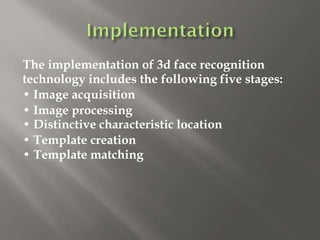 The implementation of 3d face recognition
technology includes the following five stages:
• Image acquisition
• Image processing
• Distinctive characteristic location
• Template creation
• Template matching
 