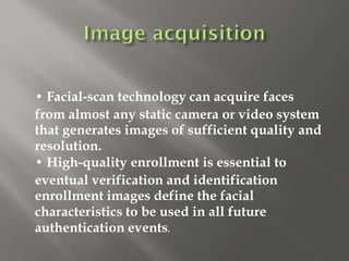 • Facial-scan technology can acquire faces
from almost any static camera or video system
that generates images of sufficient quality and
resolution.
• High-quality enrollment is essential to
eventual verification and identification
enrollment images define the facial
characteristics to be used in all future
authentication events.
 