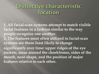 1. All facial-scan systems attempt to match visible
facial features in a fashion similar to the way
people recognize one another.
2. The features most often utilized in facial-scan
systems are those least likely to change
significantly over time: upper ridges of the eye
sockets, areas around the cheekbones, sides of the
mouth, nose shape, and the position of major
features relative to each other.
 