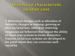 3. Behavioral changes such as alteration of
hairstyle, changes in makeup, growing or
shaving facial hair, adding or removing
eyeglasses are behaviors that impact the ability
of facial-scan systems to locate distinctive
features, facial-scan systems are developed to
the point where they can overcome such
variables
 