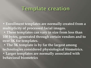 • Enrollment templates are normally created from a
multiplicity of processed facial images.
• These templates can vary in size from less than
100 bytes, generated through certain vendors and to
over 3K for templates.
• The 3K template is by far the largest among
technologies considered physiological biometrics.
• Larger templates are normally associated with
behavioral biometrics
 