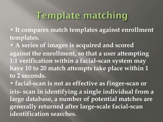 • It compares match templates against enrollment
templates.
• A series of images is acquired and scored
against the enrollment, so that a user attempting
1:1 verification within a facial-scan system may
have 10 to 20 match attempts take place within 1
to 2 seconds.
• facial-scan is not as effective as finger-scan or
iris- scan in identifying a single individual from a
large database, a number of potential matches are
generally returned after large-scale facial-scan
identification searches.
 