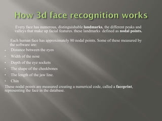 





Every face has numerous, distinguishable landmarks, the different peaks and
valleys that make up facial features. these landmarks defined as nodal points.
Each human face has approximately 80 nodal points. Some of these measured by
the software are:
Distance between the eyes
Width of the nose
Depth of the eye sockets
The shape of the cheekbones
The length of the jaw line.
Chin
These nodal points are measured creating a numerical code, called a faceprint,
representing the face in the database.
 