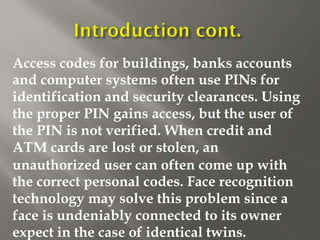 Access codes for buildings, banks accounts
and computer systems often use PINs for
identification and security clearances. Using
the proper PIN gains access, but the user of
the PIN is not verified. When credit and
ATM cards are lost or stolen, an
unauthorized user can often come up with
the correct personal codes. Face recognition
technology may solve this problem since a
face is undeniably connected to its owner
expect in the case of identical twins.
 
