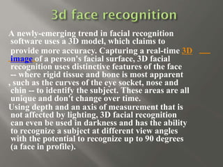 A newly-emerging trend in facial recognition
software uses a 3D model, which claims to
provide more accuracy. Capturing a real-time 3D
image of a person's facial surface, 3D facial
recognition uses distinctive features of the face
-- where rigid tissue and bone is most apparent
, such as the curves of the eye socket, nose and
chin -- to identify the subject. These areas are all
unique and don't change over time.
Using depth and an axis of measurement that is
not affected by lighting, 3D facial recognition
can even be used in darkness and has the ability
to recognize a subject at different view angles
with the potential to recognize up to 90 degrees
(a face in profile).
 