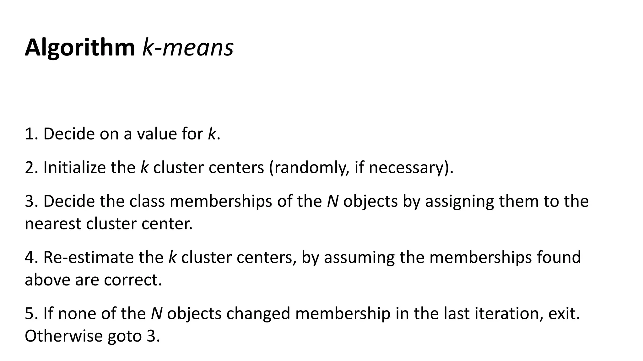 Algorithm k-means
1. Decide on a value for k.
2. Initialize the k cluster centers (randomly, if necessary).
3. Decide the class memberships of the N objects by assigning them to the
nearest cluster center.
4. Re-estimate the k cluster centers, by assuming the memberships found
above are correct.
5. If none of the N objects changed membership in the last iteration, exit.
Otherwise goto 3.
 