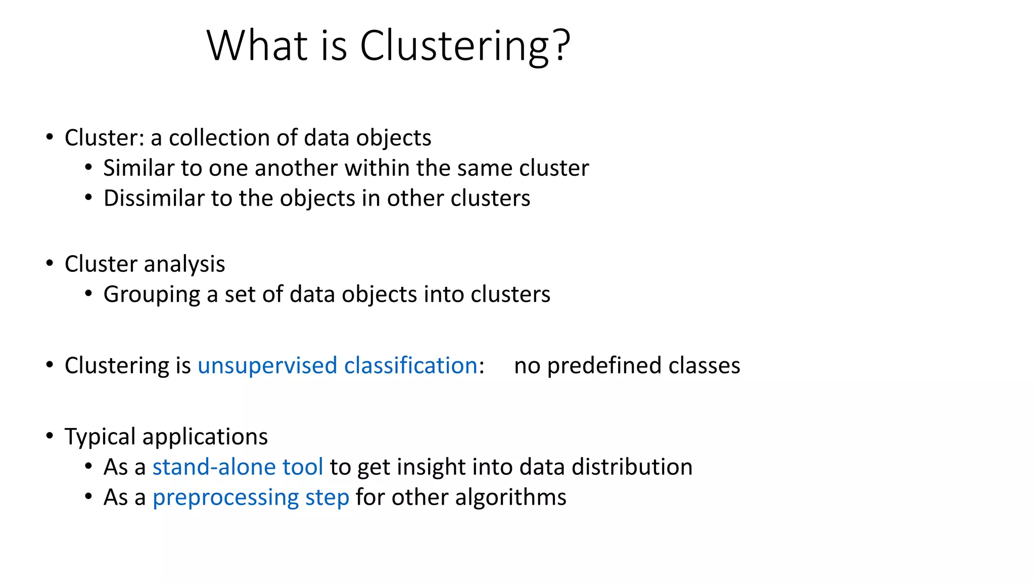 What is Clustering?
• Cluster: a collection of data objects
• Similar to one another within the same cluster
• Dissimilar to the objects in other clusters
• Cluster analysis
• Grouping a set of data objects into clusters
• Clustering is unsupervised classification: no predefined classes
• Typical applications
• As a stand-alone tool to get insight into data distribution
• As a preprocessing step for other algorithms
 