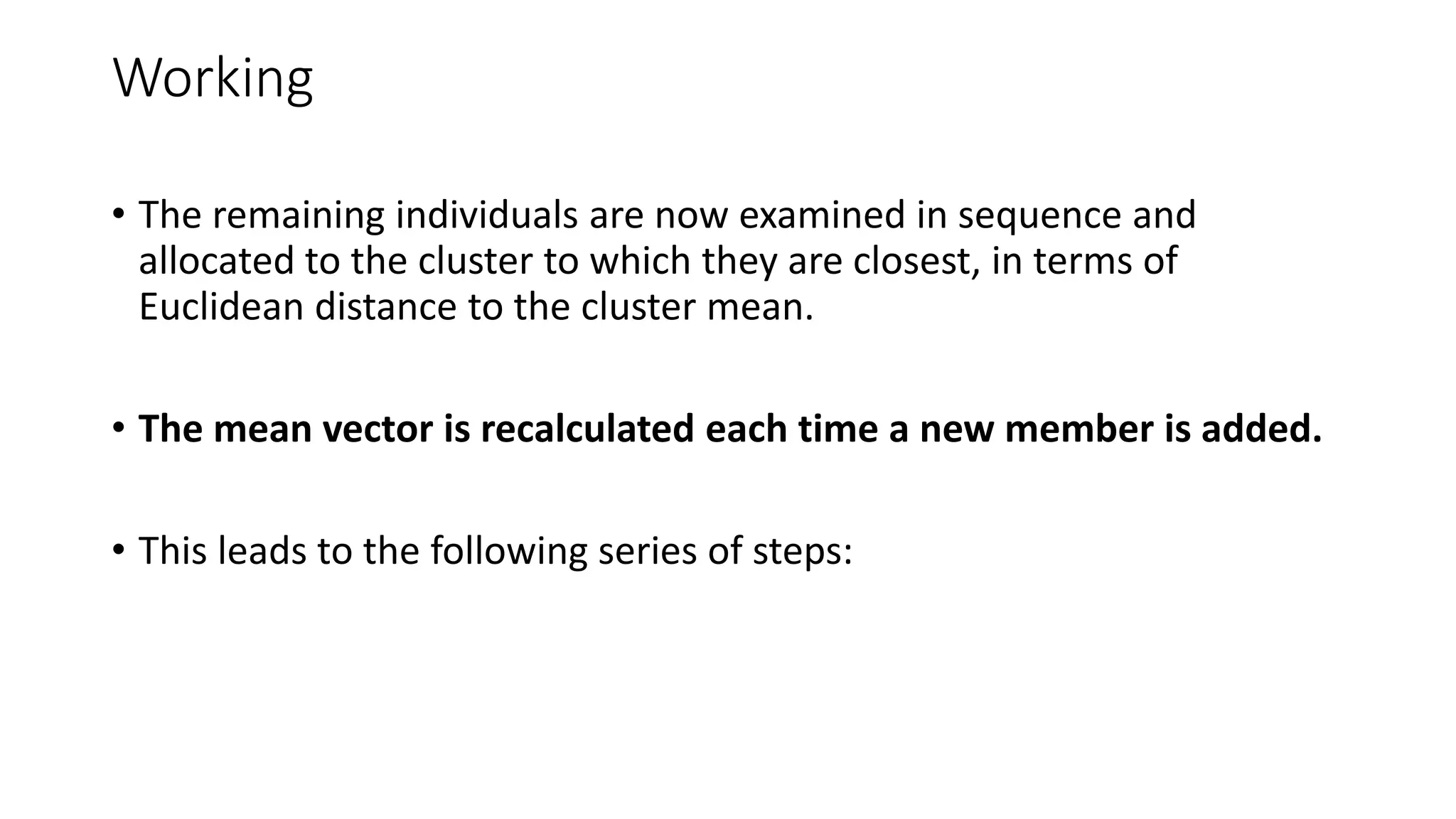 Working
• The remaining individuals are now examined in sequence and
allocated to the cluster to which they are closest, in terms of
Euclidean distance to the cluster mean.
• The mean vector is recalculated each time a new member is added.
• This leads to the following series of steps:
 