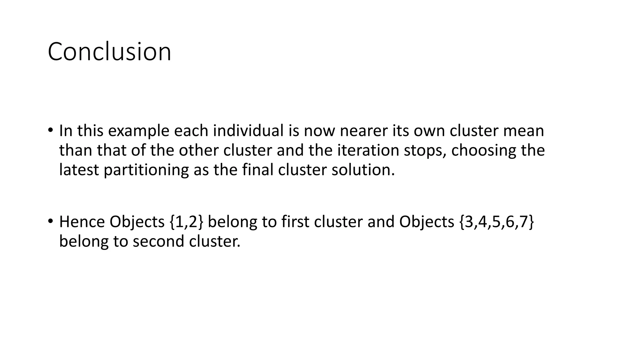 Conclusion
• In this example each individual is now nearer its own cluster mean
than that of the other cluster and the iteration stops, choosing the
latest partitioning as the final cluster solution.
• Hence Objects {1,2} belong to first cluster and Objects {3,4,5,6,7}
belong to second cluster.
 