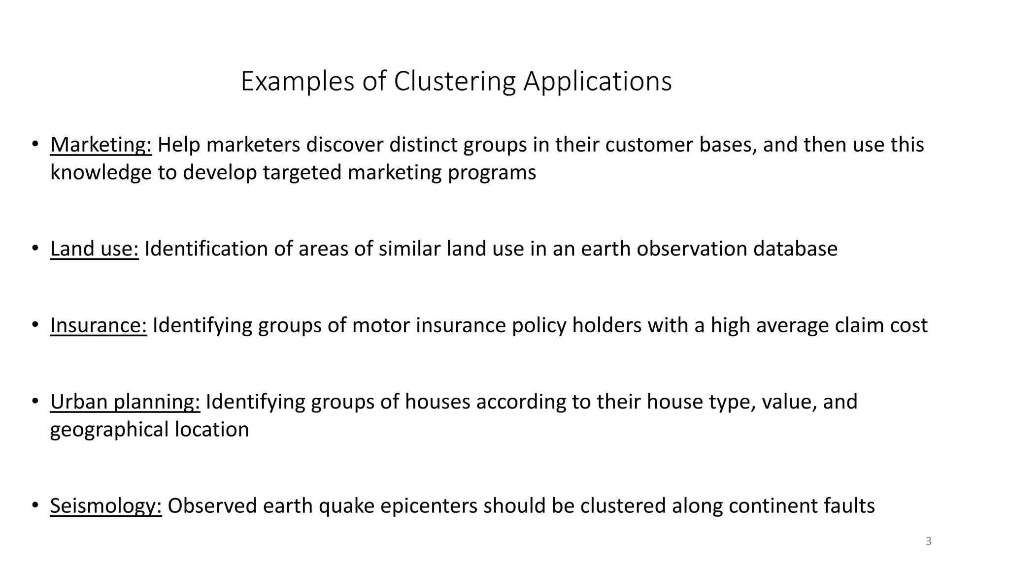 3
Examples of Clustering Applications
• Marketing: Help marketers discover distinct groups in their customer bases, and then use this
knowledge to develop targeted marketing programs
• Land use: Identification of areas of similar land use in an earth observation database
• Insurance: Identifying groups of motor insurance policy holders with a high average claim cost
• Urban planning: Identifying groups of houses according to their house type, value, and
geographical location
• Seismology: Observed earth quake epicenters should be clustered along continent faults
 