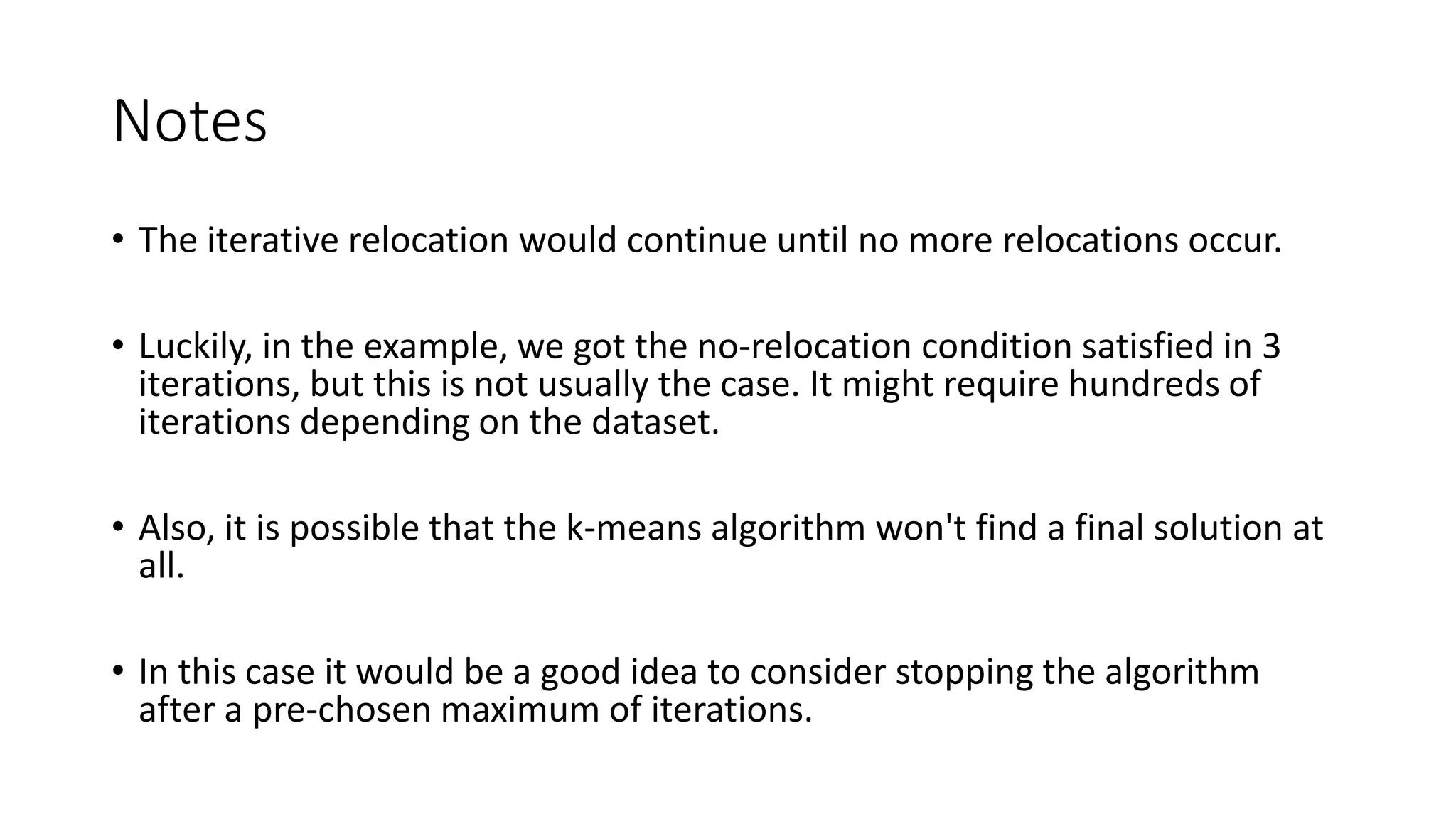 Notes
• The iterative relocation would continue until no more relocations occur.
• Luckily, in the example, we got the no-relocation condition satisfied in 3
iterations, but this is not usually the case. It might require hundreds of
iterations depending on the dataset.
• Also, it is possible that the k-means algorithm won't find a final solution at
all.
• In this case it would be a good idea to consider stopping the algorithm
after a pre-chosen maximum of iterations.
 