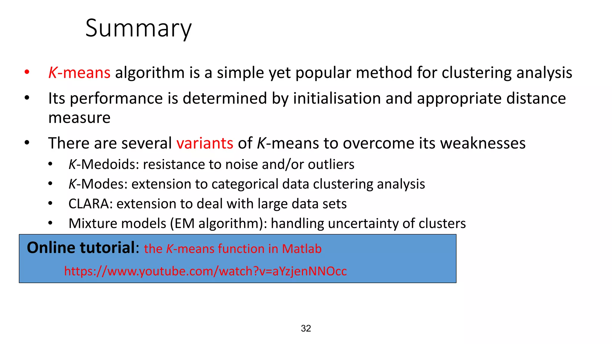 32
Summary
• K-means algorithm is a simple yet popular method for clustering analysis
• Its performance is determined by initialisation and appropriate distance
measure
• There are several variants of K-means to overcome its weaknesses
• K-Medoids: resistance to noise and/or outliers
• K-Modes: extension to categorical data clustering analysis
• CLARA: extension to deal with large data sets
• Mixture models (EM algorithm): handling uncertainty of clusters
Online tutorial: the K-means function in Matlab
https://www.youtube.com/watch?v=aYzjenNNOcc
 