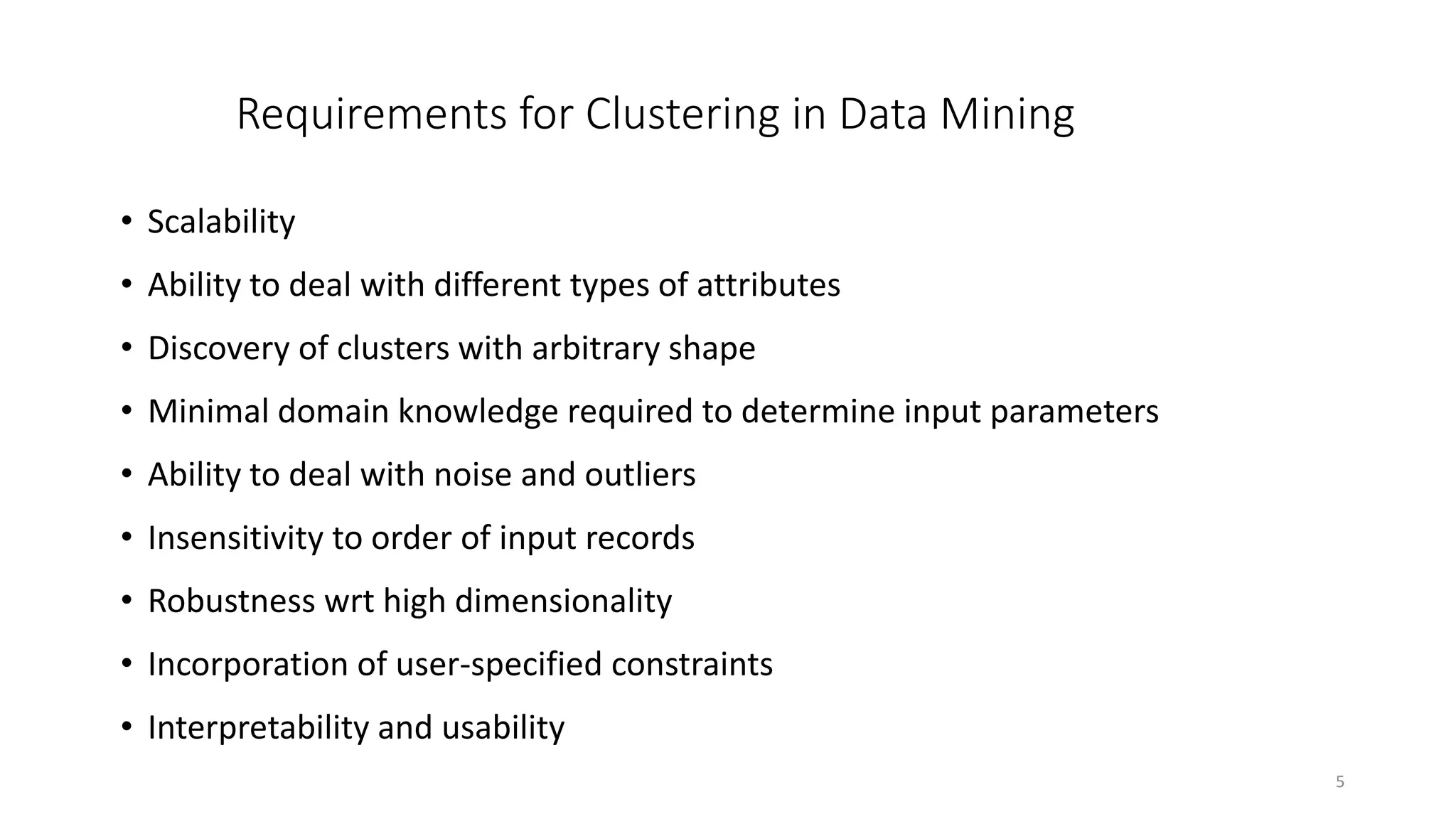 5
Requirements for Clustering in Data Mining
• Scalability
• Ability to deal with different types of attributes
• Discovery of clusters with arbitrary shape
• Minimal domain knowledge required to determine input parameters
• Ability to deal with noise and outliers
• Insensitivity to order of input records
• Robustness wrt high dimensionality
• Incorporation of user-specified constraints
• Interpretability and usability
 