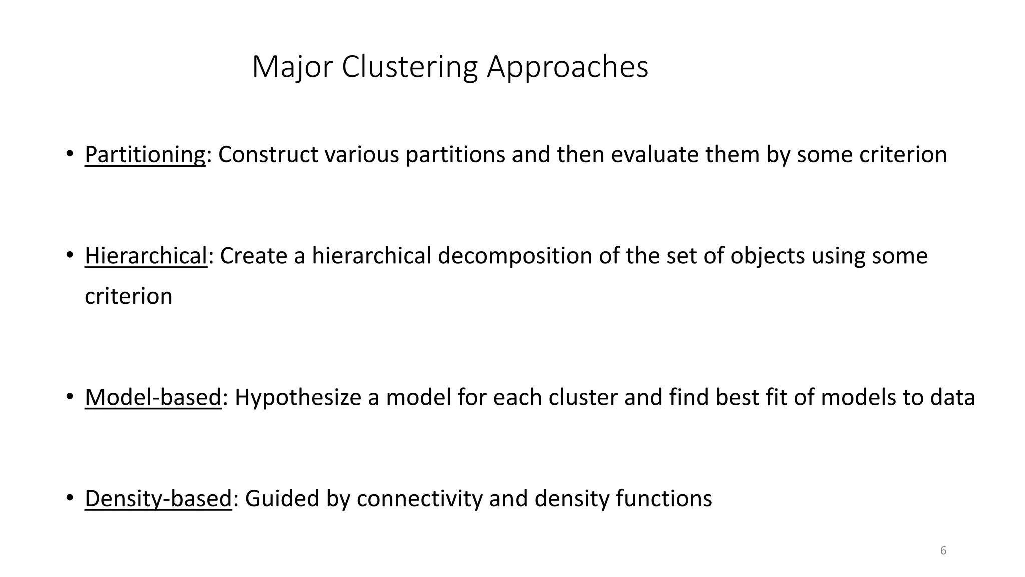 6
Major Clustering Approaches
• Partitioning: Construct various partitions and then evaluate them by some criterion
• Hierarchical: Create a hierarchical decomposition of the set of objects using some
criterion
• Model-based: Hypothesize a model for each cluster and find best fit of models to data
• Density-based: Guided by connectivity and density functions
 